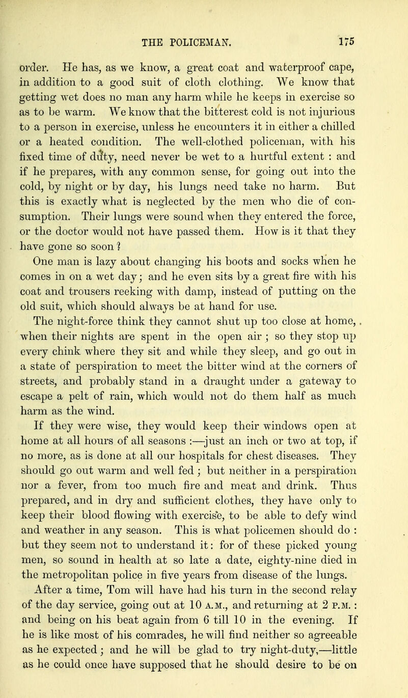 order. He has, as we know, a great coat and waterproof cape, in addition to a good suit of cloth clothing. We know that getting wet does no man any harm while he keeps in exercise so as to be warm. We know that the bitterest cold is not injurious to a person in exercise, unless he encounters it in either a chilled or a heated condition. The well-clothed policeman, with his fixed time of dilty, need never be wet to a hurtful extent : and if he prepares, with any common sense, for going out into the cold, by night or by day, his lungs need take no harm. But this is exactly what is neglected by the men who die of con- sumption. Their lungs were sound when they entered the force, or the doctor would not have passed them. How is it that they have gone so soon ? One man is lazy about changing his boots and socks when he comes in on a wet day; and he even sits by a great fire with his coat and trousers reeking with damp, instead of putting on the old suit, which should always be at hand for use. The night-force think they cannot shut up too close at home,. when their nights are spent in the open air ; so they stop up every chink where they sit and while they sleep, and go out in a state of perspiration to meet the bitter wind at the corners of streets, and probably stand in a draught under a gateway to escape a pelt of rain, which would not do them half as much harm as the wind. If they were wise, they would keep their windows open at home at all hours of all seasons :—just an inch or two at top, if no more, as is done at all our hospitals for chest diseases. They should go out warm and well fed; but neither in a perspiration nor a fever, from too much fire and meat and drink. Thus prepared, and in dry and sufiicient clothes, they have only to keep their blood flowing with exercis*e, to be able to defy wind and weather in any season. This is what policemen should do : but they seem not to understand it: for of these picked young- men, so sound in health at so late a date, eighty-nine died in the metropolitan police in five years from disease of the lungs. After a time, Tom will have had his turn in the second relay of the day service, going out at 10 a.m., and returning at 2 p.m. : and being on his beat again from 6 till 10 in the evening. If he is like most of his comrades, he will find neither so agreeable as he expected ; and he will be glad to try night-duty,—little as he could once have supposed that he should desire to be on