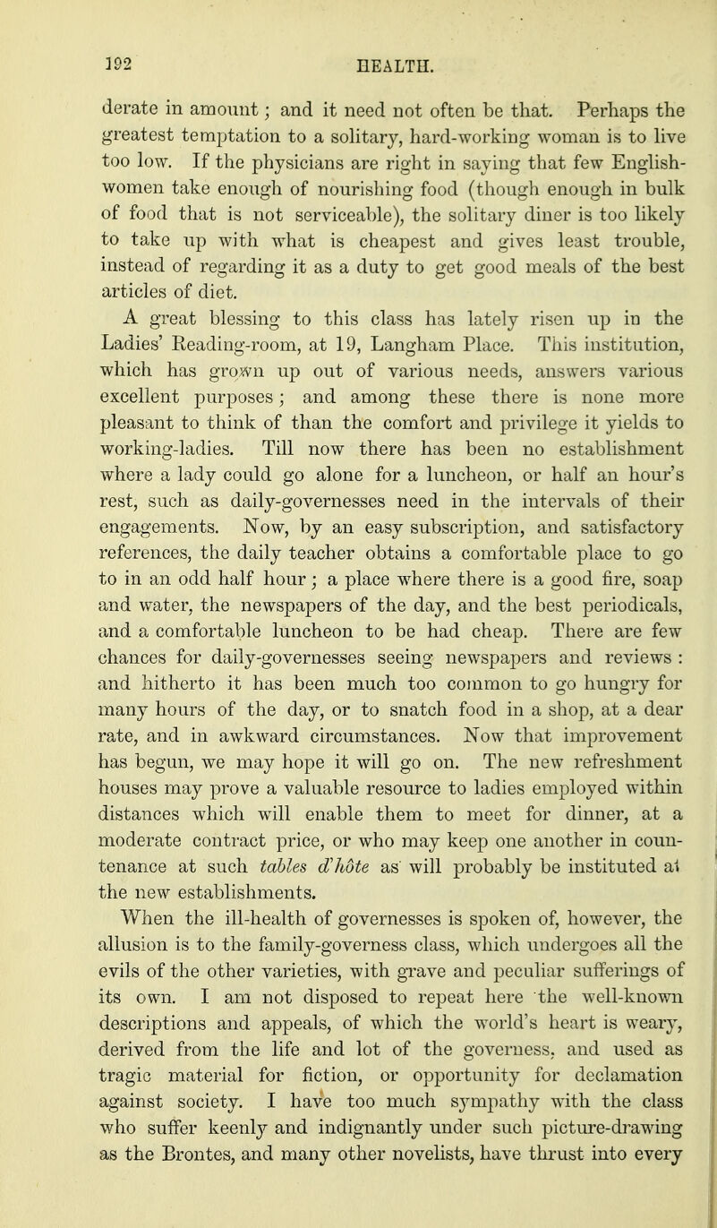 derate in amount; and it need not often be that. Perhaps the greatest temptation to a sohtary, hard-working woman is to hve too low. If the physicians are right in saying that few English- women take enough of nourishing food (though enough in bulk of food that is not serviceable), the solitary diner is too likely to take up with what is cheapest and gives least trouble, instead of regarding it as a duty to get good meals of the best articles of diet. A great blessing to this class has lately risen up in the Ladies' Reading-room, at 19, Langham Place. This institution, which has grown up out of various needs, answers various excellent purposes; and among these there is none more pleasant to think of than the comfort and privilege it yields to working-ladies. Till now there has been no establishment where a lady could go alone for a luncheon, or half an hour's rest, such as daily-governesses need in the intervals of their engagements. Now, by an easy subscription, and satisfactory references, the daily teacher obtains a comfortable place to go to in an odd half hour; a place where there is a good fire, soap and water, the newspapers of the day, and the best periodicals, and a comfortable luncheon to be had cheap. There are few chances for daily-governesses seeing newspapers and reviews : and hitherto it has been much too common to go hungry for many hours of the day, or to snatch food in a shop, at a dear rate, and in awkward circumstances. Now that improvement has begun, we may hope it will go on. The new refreshment houses may prove a valuable resource to ladies employed within distances which w^ill enable them to meet for dinner, at a moderate contract price, or who may keep one another in coun- tenance at such tables dlidte as will probably be instituted ai the new establishments. When the ill-health of governesses is spoken of, however, the allusion is to the family-governess class, which undergoes all the evils of the other varieties, with grave and peculiar sufferings of its own. I am not disposed to repeat here the well-known descriptions and appeals, of which the world's heart is weary, derived from the life and lot of the governess, and used as tragic material for fiction, or opportunity for declamation against society. I have too much sympathy with the class who suffer keenly and indignantly under such picture-drawing as the Brontes, and many other novelists, have thrust into every