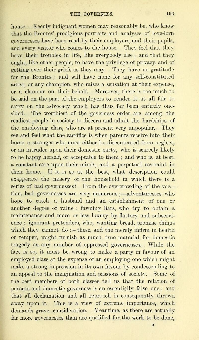 house. Keenly indignant women may reasonably be, who know that the Brontes' prodigious portraits and analyses of love-lorn governesses have been read by their employers, and their pupils, and every visitor who comes to the house. They feel that they have their troubles in life, like everybody else; and that they ought, like other people, to have the privilege of privacy, and of getting over their griefs as they may. They have no gratitude for the Brontes; and will have none for any self-constituted artist, or any champion, who raises a sensation at their expense, or a clamour on their behalf Moreover, there is too much to be said on the part of the employers to render it at all fair to carry on the advocacy which has thus far been entirely one- sided. The worthiest of the governess order are among the readiest people in society to discern and admit the hardships of the employing class, who are at present very unpopular. They see and feel what the sacrifice is when parents receive into their home a stranger who must either be discontented from neglect, or an intruder upon their domestic party, who is scarcely likely to be happy herself, or acceptable to, them; and who is, at best, a constant care upon their minds, and a perpetual restraint in their home. If it is so at the best, what description could exaggerate the misery of the household in which there is a series of bad governesses? From the overcrowding of the voc:.- tion, bad governesses are very numerousadventuresses who hope to catch a husband and an establishment of one or another degree of value; fawning liars, who try to obtain a maintenance and more or less luxury by flattery and subservi- ence ; ignorant pretenders, who, wanting bread, promise things which they cannot do : — these, and the merely infirm in health or temper, might furnish as much true material for domestic tragedy as any number of oppressed governesses. . While the fact is so, it must be wrong to make a party in favour of an employed class at the expense of an employing one which might make a strong impression in its own favour by condescending to an appeal to the imagination and passions of society. Some of the best members of both classes tell us that the relation of parents and domestic governess is an essentig-lly false one ; and that all declamation and all reproach is consequently thrown away upon it. This is a view of extreme importance, which demands grave consideration. Meantime, as there are actually far more governesses than are qualified for the work to be done, 0