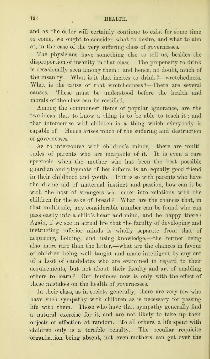 and as the order will certainly continue to exist for some time to come, we ought to consider what to desire, and what to aim at, in the case of the very suffering class of governesses. The physicians have something else to tell us, besides the disproportion of insanity in that class. The propensity to drink is occasionally seen among them ; and hence, no doubt, much of the insanity. What is it that incites to drink 1—wretchedness. What is the cause of that wretchedness ?—There are several causes. These must be understood before the health and morals of the class can be rectified. Among the commonest items of popular ignorance, are the two ideas that to know a thing is to be able to teach it; and that intercourse with children is a thing which everybody is capable of Hence arises much of the suffering and destruction of governesses. As to intercourse with children's minds,—there are multi- tudes of parents who are incapable of it. It is even a rare spectacle when the mother who has been the best possible guardian and playmate of her infants is an equally good friend in their childhood and youth. If it is so with parents who have the divine aid of maternal instinct and passion, how can it be with the host of strangers who enter into relations with the children for the sake of bread 1 What are the chances that, in that multitude, any considerable number can be found who can pass easily into a child's heart and mind, and be happy there ? Again, if we see in actual life that the faculty of developing and instructing inferior minds is wholly separate from that of acquiring, holding, and using knowledge,—the former being also more rare than the latter,—what are the chances in favour of children being well taught and made intelligent by any out of a host of candidates who are examined in regard to their acquirements, but not about their faculty and art of enabling others to learn 1 Our business now is only with the effect of these mistakes on the health of governesses. In their class, as in society generally, there are very few who have such sympathy with children as is necessary for passing life with them. Those who have that sympathy generally find a natural exercise for it, and are not likely to take up their objects of affection at random. To all others, a life spent with children, only is a terrible penalty. The peculiar requisite ■ organisation being absent, not even mothers can get over the