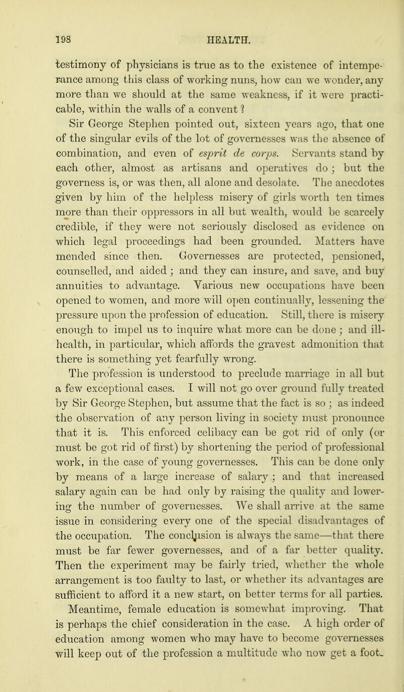 testimony of physicians is tme as to the existence of intempe- rance among this class of working nuns, how can we wonder, any more than we should at the same weakness, if it were practi- cable, within the walls of a convent 1 Sir George Stephen pointed out, sixteen years ago, that one of the singular evils of the lot of governesses was the absence of combination, and even of esprit de corps. Servants stand by each other, almost as artisans and operatives do ; but the governess is, or was then, all alone and desolate. The anecdotes given by him of the helpless misery of girls worth ten times more than their oppressors in all but wealth, would be scarcely credible, if they were not seriously disclosed as evidence on which legal proceedings had been grounded. Matters have mended since then. Governesses are protected, pensioned, counselled, and aided; and they can insure, and save, and buy annuities to advantage. Various new occupations have been opened to women, and more will open continually, lessening the pressure upon the profession of education. Still, there is misery enough to impel us to inquire what more can be done ; and ill- health, in particular, which affords the gravest admonition that there is something yet fearfully wrong. The profession is understood to preclude marriage in all but a few exceptional cases. I will not go over ground fully treated by Sir George Stephen, but assume that the fact is so ; as indeed the observation of any person living in society must pronounce that it is. This enforced celibacy can be got rid of only (or must be got rid of first) by shortening the period of professional work, in the case of young governesses. This can be done only by means of a large increase of salary ; and that increased salary again can be had only by raising the quality and lower- ing the number of governesses. We shall arrive at the same issue in considering every one of the special disadvantages of the occupation. The conclusion is always the same—that there must be far fewer governesses, and of a far better quality. Then the experiment may be fairly tried, whether the whole arrangement is too faulty to last, or whether its advantages are sufficient to afford it a new start, on better terms for all parties. Meantime, female education is somewhat improving. That is perhaps the chief consideration in the case. A high order of education among women who may have to become governesses will keep out of the profession a multitude who now get a foot.