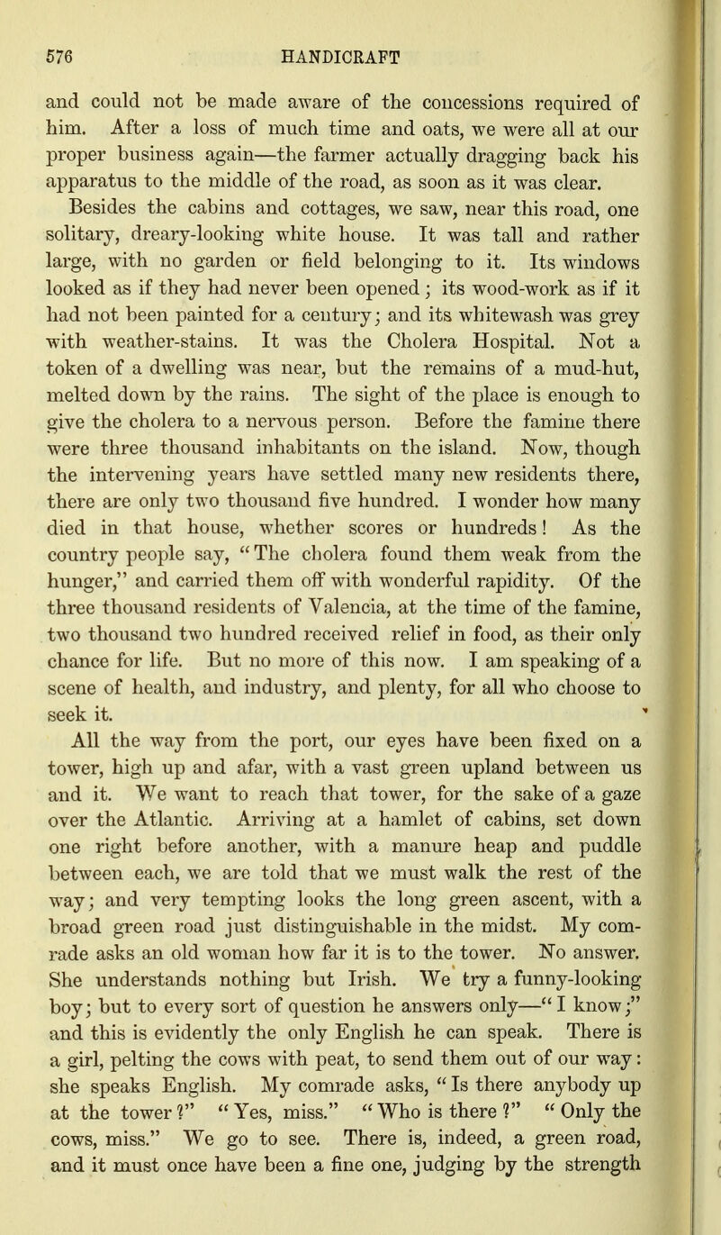and could not be made aware of the concessions required of him. After a loss of much time and oats, we were all at our proper business again—the farmer actually dragging back his apparatus to the middle of the road, as soon as it was clear. Besides the cabins and cottages, we saw, near this road, one solitary, dreary-looking white house. It was tall and rather large, with no garden or field belonging to it. Its windows looked as if they had never been opened; its wood-work as if it had not been painted for a century; and its whitewash was grey with weather-stains. It was the Cholera Hospital. Not a token of a dwelling was near, but the remains of a mud-hut, melted down by the rains. The sight of the place is enough to give the cholera to a nervous person. Before the famine there were three thousand inhabitants on the island. Now, though the intervening years have settled many new residents there, there are only two thousand five hundred. I wonder how many died in that house, whether scores or hundreds! As the country people say, The cholera found them weak from the hunger, and carried them off with wonderful rapidity. Of the three thousand residents of Valencia, at the time of the famine, two thousand two hundred received relief in food, as their only chance for life. But no more of this now. I am speaking of a scene of health, and industry, and plenty, for all who choose to seek it. All the way from the port, our eyes have been fixed on a tower, high up and afar, with a vast green upland between us and it. We want to reach that tower, for the sake of a gaze over the Atlantic. Arriving at a hamlet of cabins, set down one right before another, with a manure heap and puddle between each, we are told that we must walk the rest of the way; and very tempting looks the long green ascent, with a broad green road just distinguishable in the midst. My com- rade asks an old woman how far it is to the tower. No answer. She understands nothing but Irish. We try a funny-looking boy; but to every sort of question he answers only— I know; and this is evidently the only English he can speak. There is a girl, pelting the cows with peat, to send them out of our way: she speaks English. My comrade asks, Is there anybody up at the tower ? Yes, miss. Who is there ? Only the cows, miss. We go to see. There is, indeed, a green road, and it must once have been a fine one, judging by the strength