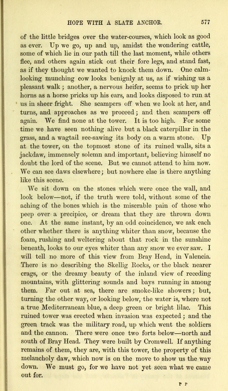 of the little bridges over the water-courses, which look as good as ever. Up we go, up and up, amidst the wondering cattle, some of which lie in our path till the last moment, while others flee, and others again stick out their fore legs, and stand fast, as if they thought we wanted to knock them down. One calm- looking munching cow looks benignly at us, as if wishing us a pleasant walk ; another, a nervous heifer, seems to prick up her horns as a horse pricks up his ears, and looks disposed to run at us in sheer fright. She scampers off when we look at her, and turns, and approaches as we proceed; and then scampers off again. We find none at the tower. It is too high. For some time we have seen nothing alive but a black caterpillar in the grass, and a wagtail see-sawing its body on a warm stone. Up at the tower, on the topmost stone of its ruined walls, sits a jackdaw, immensely solemn and important, believing himself no doubt the lord of the scene. But we cannot attend to him now. We can see daws elsewhere; but nowhere else is there anything like this scene. We sit down on the stones which were once the wall, and look below—not, if the truth were told, without some of the aching of the bones which is the miserable pain of those who peep over a precipice, or dream that they are thrown down one. At the same instant, by an odd coincidence, we ask each other whether there is anything whiter than snow, because the foam, rushing and weltering about that rock in the sunshine beneath, looks to our eyes whiter than any snow we ever saw. I will tell no more of this view from Bray Head, in Valencia. There is no describing the Skellig Rocks, or the black nearer crags, or the dreamy beauty of the inland view of receding mountains, with glittering sounds and bays running in among them. Far out at sea, there are smoke-like showers; but, turning the other way, or looking below, the water is, where not a true Mediterranean blue, a deep green or bright lilac. This ruined tower was erected when invasion was expected ; and the green track was the military road, up which went the soldiers and the cannon. There were once two forts below—north and south of Bray Head. They were built by Cromwell. If anything remains of them, they are, with this tower, the property of this melancholy daw, which now is on the move to show us the way down. We must go, for we have not yet seen what we came out for.
