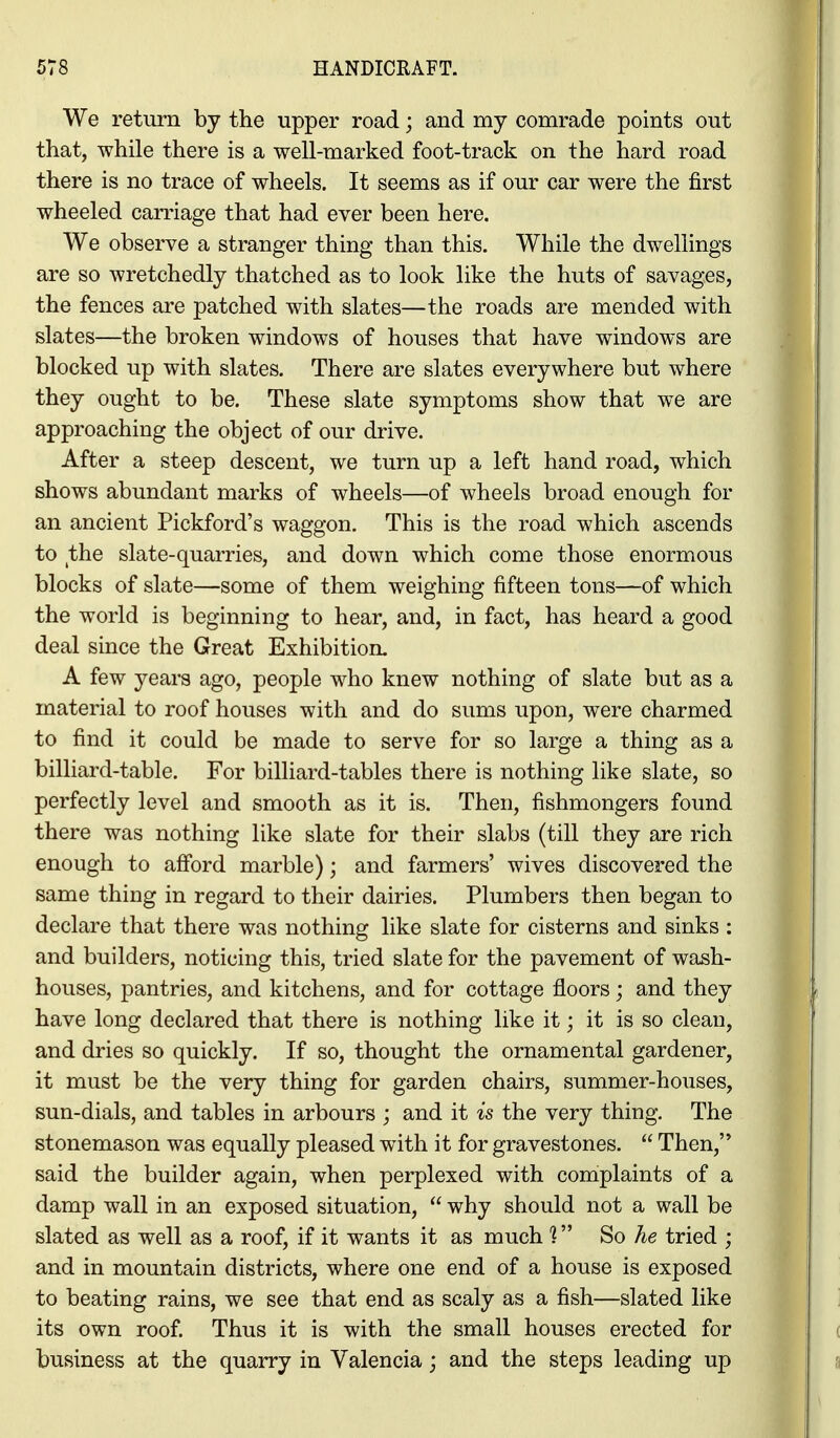 We return by the upper road; and my comrade points out that, while there is a well-marked foot-track on the hard road there is no trace of wheels. It seems as if our car were the first wheeled carriage that had ever been here. We observe a stranger thing than this. While the dwellings are so wretchedly thatched as to look like the huts of savages, the fences are patched with slates—the roads are mended with slates—the broken windows of houses that have windows are blocked up with slates. There are slates everywhere but where they ought to be. These slate symptoms show that we are approaching the object of our drive. After a steep descent, we turn up a left hand road, which shows abundant marks of wheels—of wheels broad enough for an ancient Pickford's waggon. This is the road which ascends to the slate-quarries, and down which come those enormous blocks of slate—some of them weighing fifteen tons—of which the world is beginning to hear, and, in fact, has heard a good deal since the Great Exhibition. A few years ago, people who knew nothing of slate but as a material to roof houses with and do sums upon, were charmed to find it could be made to serve for so large a thing as a billiard-table. For billiard-tables there is nothing like slate, so perfectly level and smooth as it is. Then, fishmongers found there was nothing like slate for their slabs (till they are rich enough to afibrd marble); and farmers' wives discovered the same thing in regard to their dairies. Plumbers then began to declare that there was nothing like slate for cisterns and sinks : and builders, noticing this, tried slate for the pavement of wash- houses, pantries, and kitchens, and for cottage floors; and they have long declared that there is nothing like it; it is so clean, and dries so quickly. If so, thought the ornamental gardener, it must be the very thing for garden chairs, summer-houses, sun-dials, and tables in arbours ; and it is the very thing. The stonemason was equally pleased with it for gravestones. Then, said the builder again, when perplexed with complaints of a damp wall in an exposed situation, why should not a wall be slated as well as a roof, if it wants it as much 1 So he tried ; and in mountain districts, where one end of a house is exposed to beating rains, we see that end as scaly as a fish—slated like its own roof. Thus it is with the small houses erected for business at the quarry in Valencia j and the steps leading up