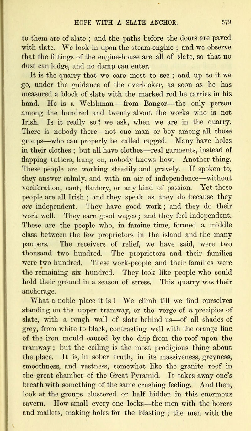 to them are of slate ; and the paths before the doors are paved with slate. We look in upon the steam-engine ; and we observe that the fittings of the engine-house are all of slate, so that no dust can lodge, and no damp can enter. It is the quarry that we care most to see ; and up to it we go, under the guidance of the overlooker, as soon as he has measured a block of slate with the marked rod he carries in his hand. He is a Welshman—from Bangor—the only person among the hundred and twenty about the works who is not Irish. Is it really so ? we ask, when we are in the quarry. There is nobody there—not one man or boy among all those groups—who can properly be called ragged. Many have holes in their clothes ; but all have clothes—real garments, instead of flapping tatters, hung on, nobody knows how. Another thing. These people are working steadily and gravely. If spoken to, they answer calmly, and with an air of independence—without vociferation, cant, flattery, or any kind of passion. Yet these people are all Irish ; and they speak as they do because they are independent. They have good work; and they do their work well. They earn good wages; and they feel independent. These are the people who, in famine time, formed a middle class between the few proprietors in the island and the many paupers. The receivers of relief, we have said, were two thousand two hundred. The proprietors and their families were two hundred. These work-people and their families were the remaining six hundred. They look like people who could hold their ground in a season of stress. This quarry was their anchorage. What a noble place it is ! We climb till we find ourselves standing on the upper tramway, or the verge of a precipice of slate, with a rough wall of slate behind us—of all shades of grey, from white to black, contrasting well with the orange line of the iron mould caused by the drip from the roof upon the tramway ; but the ceiling is the most prodigious thing about the place. It is, in sober truth, in its massiveness, greyness, smoothness, and vastness, somewhat like the granite roof in the great chamber of the Great Pyramid. It takes away one's breath with something of the same crushing feeling. And then, look at the groups clustered or half hidden in this enormous cavern. How small every one looks—the men with the borers and mallets, making holes for the blasting ; the men with the
