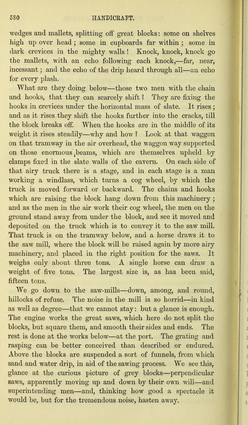 wedges and mallets, splitting off great blocks: some on shelves high up over head; some in cupboards far within ; some in dark crevices in the mighty walls ! Knock, knock, knock go the mallets, with an echo following each knock,—far, near, incessant; and the echo of the drip heard through all—an echo for every plash. What are they doing below—those two men with the chain and hooks, that they can scarcely shift 1 They are fixing the hooks in crevices under the horizontal mass of slate. It rises; and as it rises they shift the hooks further into the cracks, till the block breaks off. When the hooks are in the middle of its weight it rises steadily—why and how ? Look at that waggon on that tramway in the air overhead, the waggon way supported on those enormous ^^beams, which are themselves upheld by clamps fixed in the slate walls of the cavern. On each side of that airy truck there is a stage, and in each stage is a man working a windlass, which turns a cog wheel, by which the truck is moved forward or backward. The chains and hooks which are raising the block hang down from this machinery ; and as the men in the air work their cog wheel, the men on the ground stand away from under the block, and see it moved and deposited on the truck which is to convey it to the saw mill. That truck is on the tramway below, and a horse draws it to the saw mill, where the block will be raised again by more airy machinery, and placed in the right position for the saws. It weighs only about three tons. A single horse can draw a weight of five tons. The largest size is, as has been said, fifteen tons. We go down to the saw-mills—down, among, and round, hillocks of refuse. The noise in the mill is so horrid—in kind as well as degree—that we cannot stay: but a glance is enough. The engine works the gTeat saws, which here do not split the blocks, but square them, and smooth their sides and ends. The rest is done at the works below—at the port. The grating and rasping can be better conceived than described or endured. Above the blocks are suspended a sort of funnels, from which sand and water drip, in aid of the sawing process. We see this, glance at the curious picture of grey blocks—perpendicular saws, apparently moving up and down by their own will—and superintending men—and, thinking how good a spectacle it would be, but for the tremendous noise, hasten away.