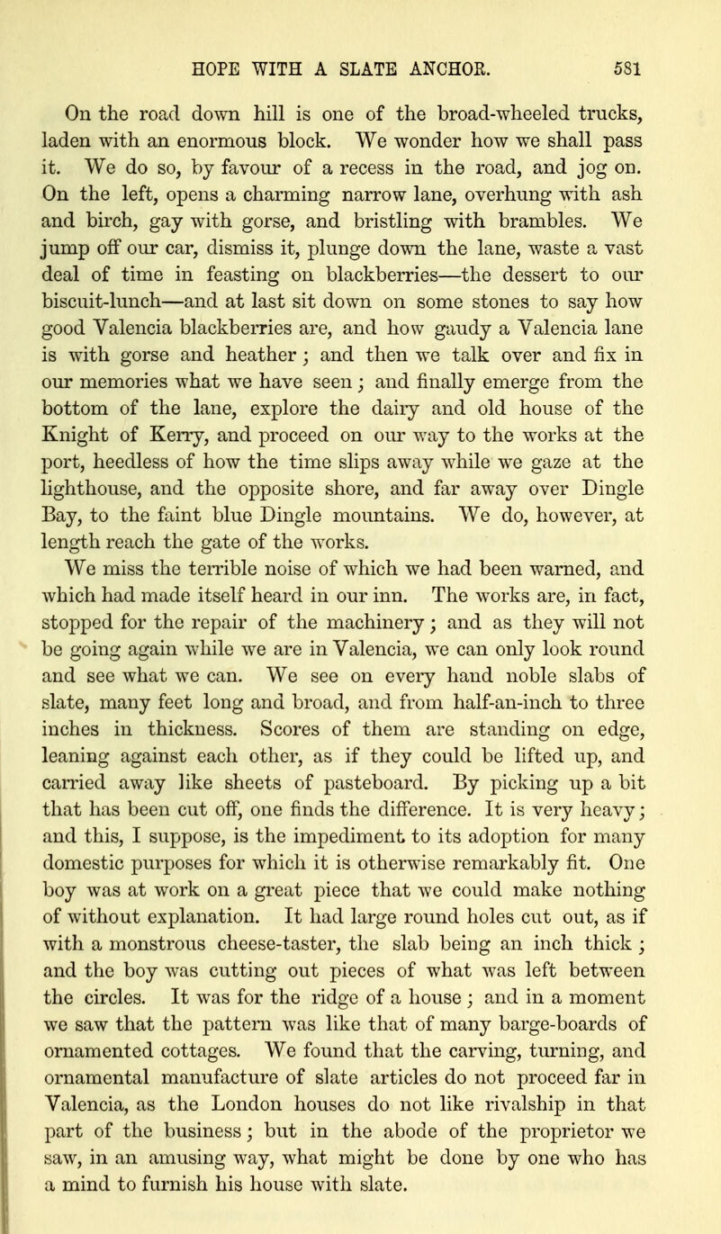 On the road down hill is one of the broad-wheeled trucks, laden with an enormous block. We wonder how we shall pass it. We do so, by favour of a recess in the road, and jog on. On the left, opens a charming narrow lane, overhung with ash and birch, gay with gorse, and bristling with brambles. We jump off our car, dismiss it, plunge down the lane, waste a vast deal of time in feasting on blackberries—the dessert to our biscuit-lunch—and at last sit down on some stones to say how good Valencia blackberries are, and how gaudy a Valencia lane is with gorse and heather; and then we talk over and fix in our memories what we have seen ; and finally emerge from the bottom of the lane, explore the daiiy and old house of the Knight of Kerry, and proceed on our way to the works at the port, heedless of how the time slips away while w^e gaze at the lighthouse, and the opposite shore, and far away over Dingle Bay, to the faint blue Dingle mountains. We do, however, at length reach the gate of the works. We miss the terrible noise of which we had been warned, and which had made itself heard in our inn. The works are, in fact, stopped for the repair of the machinery; and as they will not be going again while we are in Valencia, we can only look round and see what we can. We see on every hand noble slabs of slate, many feet long and broad, and from half-an-inch to three inches in thickness. Scores of them are standing on edge, leaning against each other, as if they could be lifted up, and carried away like sheets of pasteboard. By picking up a bit that has been cut off, one finds the difference. It is very heavy; and this, I suppose, is the impediment to its adoption for many domestic purposes for w4iich it is otherwise remarkably fit. One boy was at work on a great piece that we could make nothing of without explanation. It had large round holes cut out, as if with a monstrous cheese-taster, the slab beiog an inch thick ; and the boy was cutting out pieces of what Avas left between the circles. It was for the ridge of a house ; and in a moment we saw that the pattern was like that of many barge-boards of ornamented cottages. We found that the carving, turning, and ornamental manufacture of slate articles do not proceed far in Valencia, as the London houses do not like rivalship in that part of the business; but in the abode of the proprietor we saw, in an amusing way, what might be done by one who has a mind to furnish his house with slate.