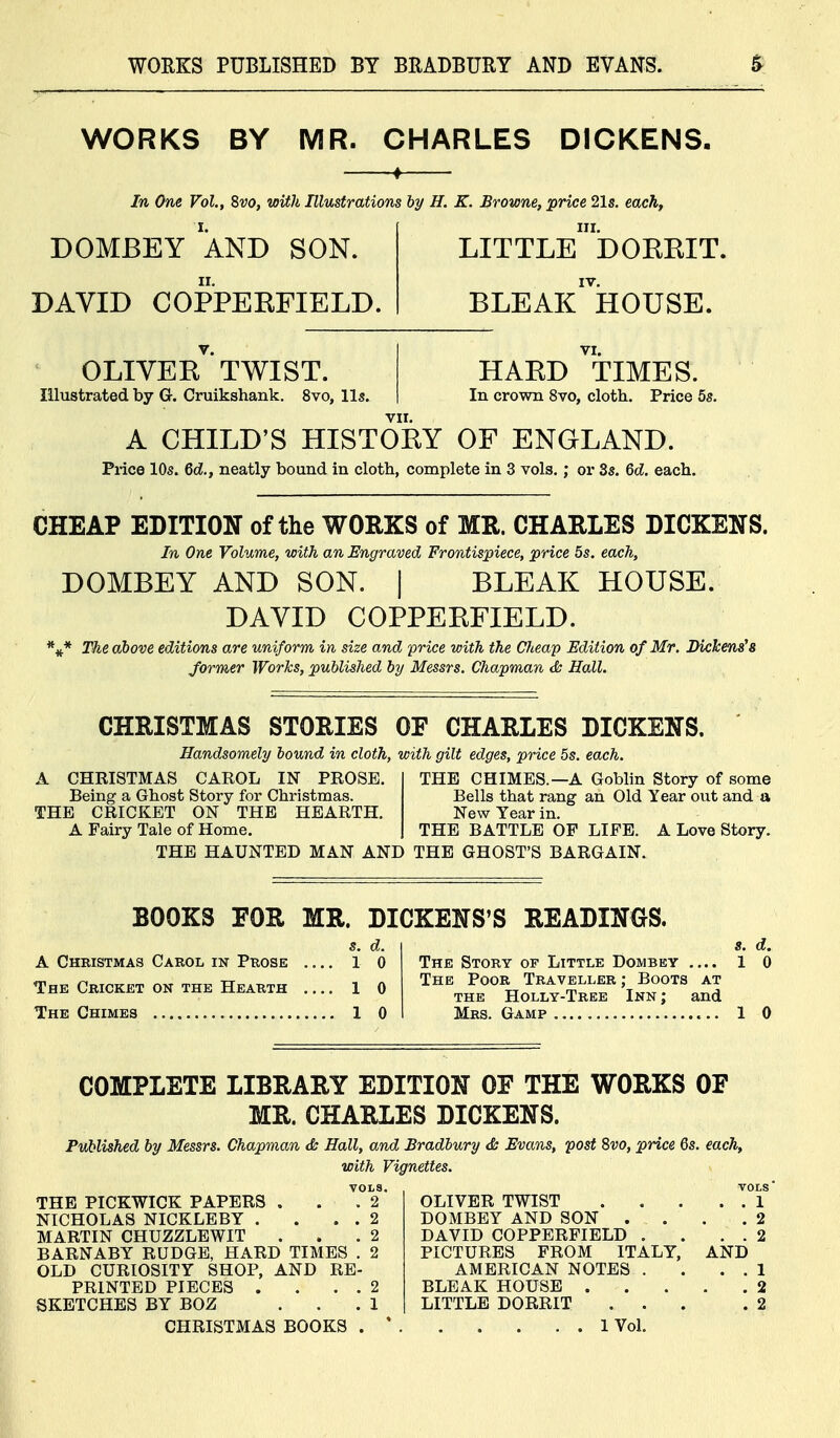 WORKS BY MR. CHARLES DICKENS, In One Vol., 8w, with Illustrations hy H. K. Browne, price 21s, each. DOMBEY AND SON. DAVID COPPERFIELD. little dorrit. bleak'^'house. OLIVER TWIST. Illustrated by G. Cruikshank. 8vo, lis. HARD TIMES. In crown 8vo, cloth. Price 5s. A CHILD'S HISTORY OF ENGLAND. Price 10s. Gd., neatly bound in cloth, complete in 3 vols.; or 3s. 6c?. each. CHEAP EDITION of the WORKS of MR. CHARLES DICKENS. In One Volume, with an Engraved Frontispiece, price 5s. each, DOMBEY AND SON. | BLEAK HOUSE. DAVID COPPERFIELD. The above editions are uniform in size and price with the Cheap Edition of Mr. Dickens^8 former Works, published by Messrs. Chapman & Hall. CHRISTMAS STORIES OF CHARLES DICKENS. Handsomely hound in cloth, with gilt edges, price 5s. each. A CHRISTMAS CAROL IN PROSE. Being a Ghost Story for Christmas. THE CRICKET ON THE HEARTH. A Fairy Tale of Home. THE CHIMES.—A Goblin Story of some Bells that rang an Old Year out and a New Year in. THE BATTLE OP LIFE. A Love Story. THE HAUNTED MAN AND THE GHOST'S BARGAIN. BOOKS FOR MR. DICKENS'S READINGS. s. d. A Christmas Carol in Prose 1 0 Thk Cricket on the Hearth 1 0 The Chimes 1 0 s. d. The Story of Little Dombey 1 0 The Poor Traveller ; Boots at THE Holly-Tree Inn; and Mrs. Gamp 1 0 COMPLETE LIBRARY EDITION OF THE WORKS OF MR. CHARLES DICKENS. Published by Messrs. Chapman <& Hall, and Bradbury & Evans, post Svo, price 6s. each, with Vignettes. VOLS. VOLS* THE PICKWICK PAPERS , 2 NICHOLAS NICKLEBY .... 2 DOMBEY AND SON . . 2 MARTIN CHUZZLEWIT 2 DAVID COPPERFIELD . . . 2 BARNABY RUDGE, HARD TIMES . 2 PICTURES FROM ITALY, AND OLD CURIOSITY SHOP, AND RE- AMERICAN NOTES . . . 1 PRINTED PIECES . . . . 2 SKETCHES BY BOZ 1 LITTLE DORRIT . . . 2 CHRISTMAS BOOKS . * 1 Vol.