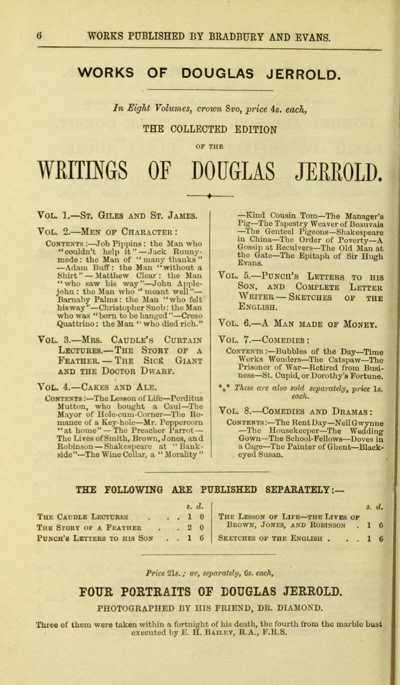 WORKS OF DOUGLAS JERROLD. In Eight Volumes, crown 8vo, price 4s. each, THE COLLECTED EDITION OF THE WRITMS OF DOUGLAS JEfiROLD. , ^ Vol. 1.—St. Giles and St. James. Vol. 2.—Men of Character: Contents:—Job Pippins: the Man who couldn't help it—Jack Runny- mede: the Man of many thanks —Adam Buflf: the Man without a Shirt — Matthew Clear : the Man who saw his way—John Applc- john : the Man who  meant well— Bamaby Palms: the Man who felt his way —Christopher Snob: the Man who was  bom to be hanfjfed —Creso Quattriuo: the Man  who died rich. Vol. 3.—Mrs. Caudle's Curtain Lectures.—The Story of a Feather. — The Sicit Giant AND the Doctor Dwarf. Vol. 4.—Cakes and Ale. Contents :—The Lesson of Life—Pcrditus Mutton, who bought a Caul—The Mayor of Hole-cum-Corner—The Ro- mance of a Key-hole—Mr. Peppercorn at home — The Preacher Parrot — The Lives of Smith, Brown, Jones, and Robinson — Shakesjjearc at Bank- side—The Wine Cellar, a MoraUty —Kind Cousin Tom—The Manager's Pig—The Tapestry Weaver of Beauvais —The Genteel Pigeons—Shakespeare in China—The Order of Poverty—A Gossip at Reculvers—The Old Man at the Gate—The Epitaph of Sir Hugh Evans. Vol. 5.—Punch's Letters to his Son, and Complete Letter Writer — Sketches of the English. Vol. 6.—^A Man made op Monet. Vol. 7.—Comedies: Contents :—Bubbles of the Day—Time Works Wonders—The Catspaw—The Prisoner of War—Retired from Busi- ness—St. Cupid, or Dorothy's Fortune. These are also sold separately/, price Is. each. Vol. 8.—Comedies and Dramas: Contents :—The Rent Day—Nell G wynne —The Housekeeper—The Wedding Gown—The School-Fellows—Doves in a Cage—The Painter of Ghent—Black- eyed Susan. THE FOLLOWING ARE PUBLISHED SEPARATELY: The Caudle Lectures The Story of a Feather Punch's Letters to his Son «. d. 1 0 2 0 1 6 s. d. The Lesson of Life—the Lives of Brown, Jones, and Robinson . 1 Sketches of the English 1 6 Price 21s.: or, separately, 6s. cocA, FOUR PORTRAITS OF DOUGLAS JERROLD. PHOTOGRAPHED BY HIS FRIEND, DR. DIAMOND. Three of them were taken within a fortnight of his death, the fourth from the marble bust executed by E. H. Bailey, R.A., F.R.S.