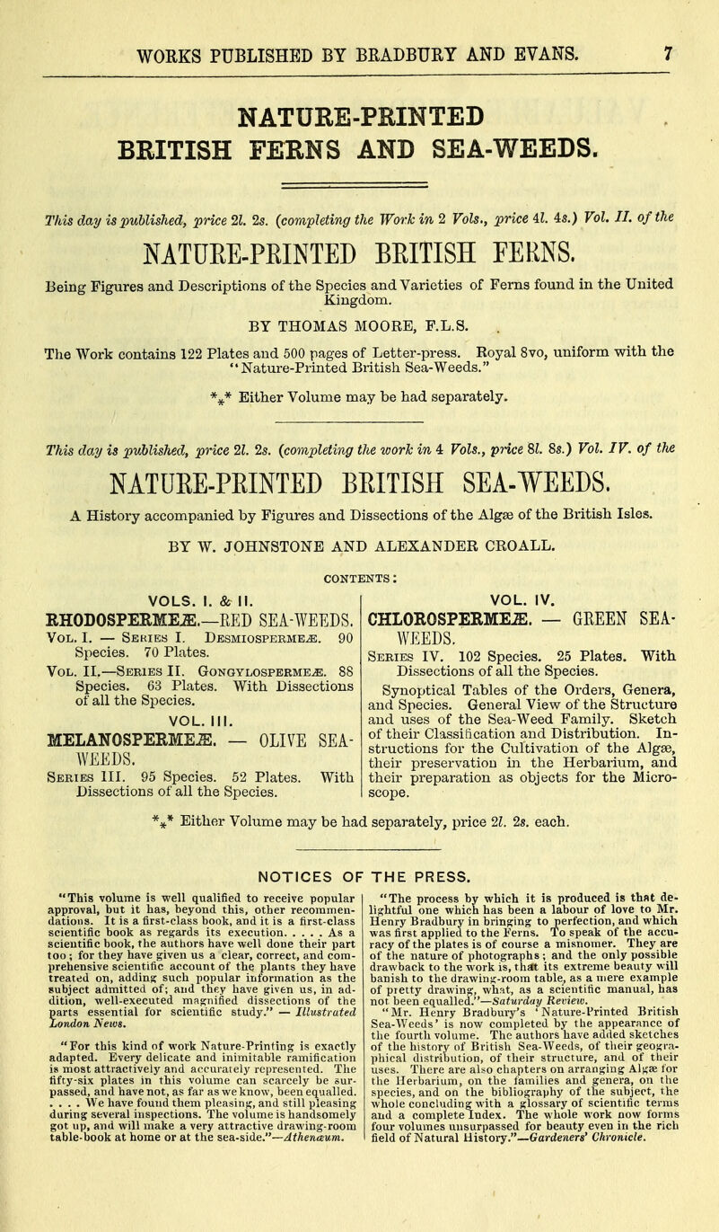 NATURE-PRINTED BRITISH FERNS AND SEA-WEEDS. This day is published, price 21. 2s. (completing the Work in 2 Vols., price il. is.) Vol. II. of the NATURE-PKINTED BEITISH FERNS, Being Figures and Descriptions of the Species and Varieties of Ferns found in the United Kingdom. BY THOMAS MOORE, F.L.S. The Work contains 122 Plates and 500 pages of Letter-press. Royal 8vo, uniform with the Nature-Printed British Sea-Weeds. Either Volume may be had separately. This day is published, price 21. 2s. (completing the work in 4 Vols., price 81. 8s.) Vol. IV. of th£ NATUEE-PEINTED BEITISH SEA-WEEDS. A History accompanied toy Figures and Dissections of the Algse of the British Isles. BY W. JOHNSTONE AND ALEXANDER CROALL. VOLS. I. & II. RHODOSPEEME.a:.—EED SEA-WEEDS. Vol. I. — Series I. Desmiosperme^. 90 Species. 70 Plates. Vol. II.—Series II. Gongylosperme^. 88 Species. 63 Plates. With Dissections of all the Species. VOL. 111. MELANOSPERME^. — OLIVE SEA- WEEDS. Series III. 95 Species. 52 Plates. With Dissections of all the Species. VOL. IV. CHLOROSPERME^. — GREEN SEA- WEEDS. Series IV. 102 Species. 25 Plates. With Dissections of all the Species. Synoptical Tables of the Orders, Genera, and Species. General View of the Structure and uses of the Sea-Weed Family. Sketch of their Classification and Distribution. In- structions for the Cultivation of the Algse, their preservation in the Herbarium, and their preparation as objects for the Micro- scope. '^^* Either Volume may be had separately, price 21. 2s. each. NOTICES OF This volume is well qualified to receive popular approval, but it has, beyond this, other recommen- dations. It is a first-class book, and it is a first-class scientific book as rej^ards its execution As a scientific book, the authors have well done their part too ; for they have given us a clear, correct, and com- prehensive scientific account of the plants they have treated on, adding such popular information as the subject admitted of; and they have given us, in ad- dition, well-executed magnified dissections of the parts essential for scientific study. — Illustrated London News. For this kind of work Nature-Printing is exactly adapted. Every delicate and inimitable ramification is most attractively and accurately represented. The fifty-six plates in this volume can scarcely be sur- passed, and have not, as far as we know, been equalled. .... We have found them pleasing, and still pleasing during several inspections. The volume is handsomely got up, and will make a very attractive drawing-room table-book at home or at the sea-side.—Athenaum. THE PRESS. The process by which it is produced is that de- lightful one which has been a labour of love to Mr. Henry Bradbury in bringing to perfection, and which was first applied to the Ferns. To speak of the accu- racy of the plates is of course a misnomer. They are of the nature of photographs ; and the only possible drawback to the work is, th£lt its extreme beauty will banish to the drawing-room table, as a mere example of pretty drawing, what, as a scientific manual, has not been equalled.—Saturday Review. Mr. Henry Bradbury's 'Nature-Printed British Sea-Weeds' is now completed by the appearance of the fourth volume. The authors have added sketches of the history of British Sea-Weeds, of tlieir geogra- phical distribution, of their structure, and of their uses. There are also chapters on arranging Algae lor the Herbarium, on the families and genera, on the species, and on the bibliography of the subject, the whole concluding with a glossary of scientific terms and a complete Index. The whole work now forms four volumes unsurpassed for beauty even in the rich field of Natural History.—6farde?im' Chronicle.