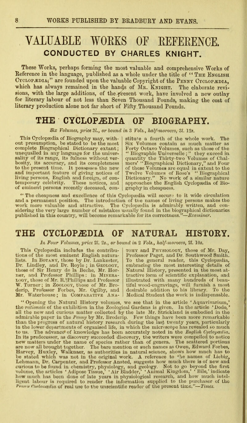 VALUABLE WOEKS OF EEFERENCE. CONDUCTED BY CHARLES KNIGHT. These Works, perhaps forming the most valuable and comprehensive Works of Reference in the language, published as a whole under the title of '* The English Cyclopedia; are founded upon the valuable Copyright of the Penny Cyclopedia, which has always remained in the han4s of Mr. Knight. The elaborate revi- sions, with the large additions, of the i^resent work, have involved a new outlay for literary labour of not less than Seven Thousand Pounds, making the cost of literary production alone not far short of Fifty Thousand Pounds. THE CYCLOPAEDIA OF BIOGEAPHY. Six Volumes, price 31., or bound in 3 Vols., half^orocco, 31. 12s. This Cyclopjedia of Biography may, with- out presumption, be stated to be the most complete Biographical Dictionary extant; uuecjualled iu any language for the univer- salily of its range, its fulness without ver- bosity, its accuracy, and its completeness to the present time. It possesses the new and important feature of giving notices of living f)ersons, English and foreign, of con- temporary celebrity. These notices, and of eminent persons recently deceased, con- stiture a fourth of the whole work. The Six Volumes contain as much matter as Forty Octavo Volumes, such as those of the  Biographie Universelle ;  they exceed in quantity the Thirty-two Volumes of Chal- mers' Biographical Dictionary, and Four of these Volumes are equal in extent to the Twelve Volumes of Rose's  Biographical Dictionary. No work of a similar natui'e approaches the English Cyclopajdia of Bio- graphy in cheapness.  The cheapness and excellence of this Cyclopajdia will secur.^ to it wide circulation and a permanent jiosition. The introduction of the names of living persons makes the work more valuable and attractive. The Cyclopiodia is admirably written, and con- sidering the very large number of mistakes usually fomid in the biogi-aphical dictionaries published iu this country, will become remarkable for its correctness.—Exaifdner. THE CYCLOPAEDIA OF NATURAL HISTORY. Ill Four Vohunes, price 21. 2s., or bound in 2 Vols., half-morocco, 21. 10s. This Cyclopaedia includes the contribu- tions of the most eminent English natura- lists. In Botany, those by Dr. Lankester, Dr. Lindley, and Dr. Royle ; in Geology, those of Sir Henry de la Beche, Mr. Hor- ner, and Professor Phillips: in Minera- logy, those of Mr. R.'^Phillips and Professor \V. Turner; in Zoology, tlio.se of Mr. Bro- dorip. Professor Forbes, Mr. Ogilby, and Mr. Waterhouse; in Comparative Ana- tomy and Physiology, those of Mr. Day, Professor Paget, and Dr. Southwood Smith. To the general reader, this Cyclopjwdia, embracing the mo.st mteresting details of Natural Uistory, presented in the most at- tractive form of scientific explanation, and illustrated with many hundreds of l)eau- tiful wood-cngravings, will furnish a most desirable addition to his library. To the Medical Student the work is indispensable.  Opening the Natural History volimies, we see that in the article ' Aquavivai-ium,' the rationale of the exhibition in the Zoological Gardens is given. In the article 'Dodo,* all the new and curious matter collected by the late Mr. Strickland is embodied in the admirable paper iu the Fenny by Mr, Broderip. Few things have been more remarkable than the i)rogress of natural history research during the last twenty years, particularly iu the lower departments of organised life, in which the microscope has revealed ^o much to \is. The advance* of knowledge has been accurately noted in the English C'yclopcedia. In its predecessor, as discovery succeeded di.scovery, the writers were compelled to notice new matters under the name of species rather than of genera. The scattered portions are now all brought together. The bare mention ot such names as Owen, Edward Forbes, Harvey, Huxley, Walknaer, as authorities in natural science, shows how much has to be stated which was not in the original work. A reference to ^be names of Liebig, Lehmann, Dr. Carpenter, and Professor Ansted, suggests how much there is of new and curious to be found in chemistry, physiology, and geology. Not to go beyond the first volume, the articles ' Adipose Tis.sue,' ' Air I31adder,' 'Animal Kingdom,' ' Bile,'indicate how much has been done of late years in physiological research, and how much intel- ligent labour is required to render the information supplied to the purcliaser of the Pen-nu Cvrlnncedio. of real use to thie unscientific reader of the present time.—Times.