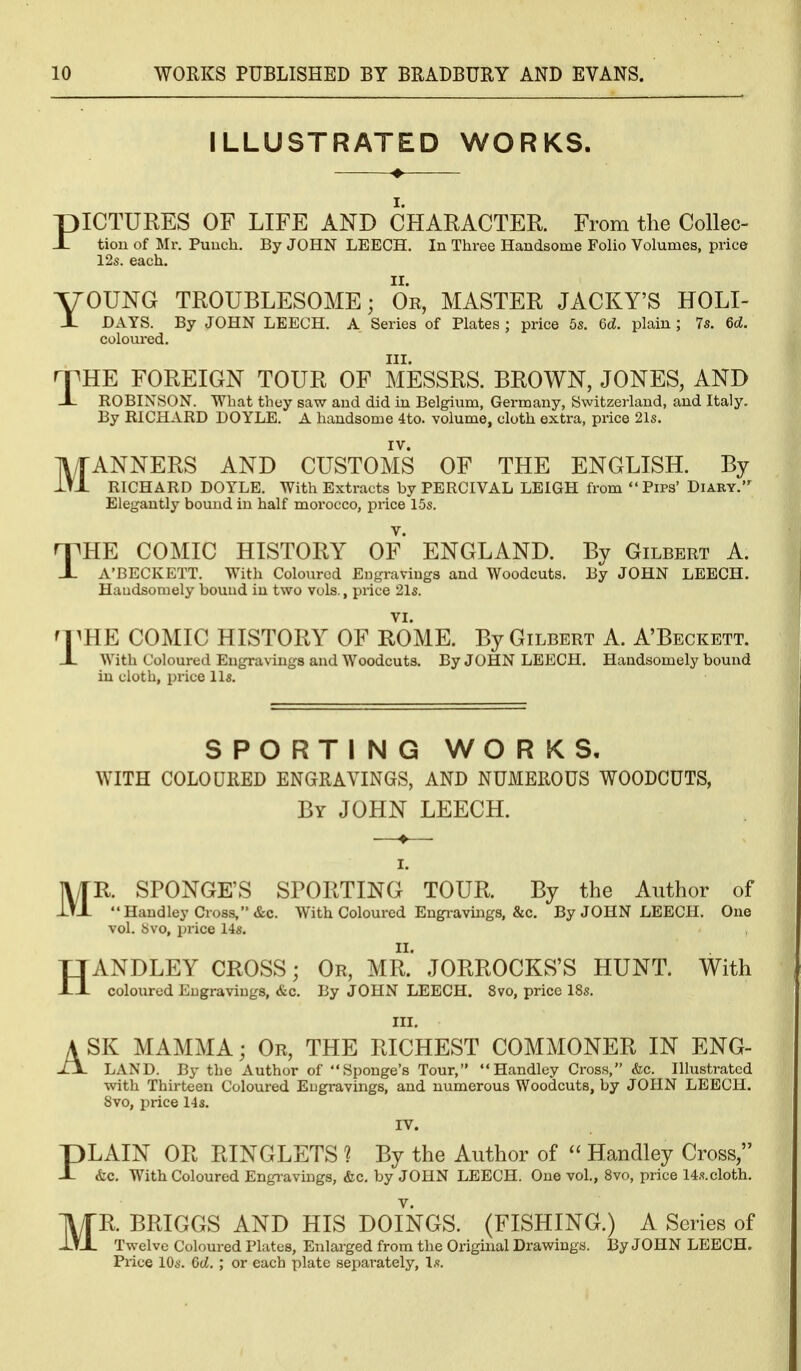 ILLUSTRATED WORKS. PICTURES OF LIFE AND CHARACTER. From the CoUec- _L tioii of Mr. Puuch. By JOHN LEECH. In Three Handsome Folio Volumes, price 12s. each. YOUNG TROUBLESOME; Or, MASTER JACKY'S HOLI- X DAYS. By JOHN LEECH. A Series of Plates ; price 5s. 6d. plain ; 7s. 6d. coloured. III. npHE FOREIGN TOUR OF MESSRS. BROWN, JONES, AND _L ROBINSON. What they saw and did in Belgium, Germany, Switzeiiand, and Italy. By RICHARD DOYLE. A handsome 4to. volume, cloth extra, price 21s. l\/rANNERS AND CUSTOMS OF THE ENGLISH. By 1t1 RICHARD DOYLE. With Extracts by PERCIVAL LEIGH from Pips' Diaky. Elegantly bound in half morocco, price 15s. n^HE COMIC HISTORY OF ENGLAND. By Gilbert A. J- A'BECKETT. With Coloured Engravings and Woodcuts. By JOHN LEECH. Handsomely bound in two vols., price 21s. nmE COMIC HISTORY OF ROME. By Gilbert A. A'Beckett. JL With Coloured Engravings and Woodcuts. By JOHN LEECH. Handsomely bound in cloth, price lis. SPORTING WORKS, WITH COLOURED ENGRAVINGS, AND NUMEROUS WOODCUTS, By JOHN LEECH. I. MR SPONGE'S SPORTING TOUR. By the Author of  Hand ley Cross, &c. With Coloured Engravings, &c. By JOHN LEECH. One vol. bvo, price 14s. HANDLEY CROSS; Or, MR.' JORROCKS'S HUNT. With coloured Engravings, &c. By JOHN LEECH. 8vo, price 18s. III. A SK MAMMA; Or, THE RICHEST COMMONER IN ENG- -IJL land. By the Author of Sponge's Tour, Handley Cross, &c. Illustrated with Thirteen Coloured Engravings, and numerous Woodcuts, by JOHN LEECH. 8vo, price 14 s. IV. PLAIN OR RINGLETS ? By the Author of  Handley Cross, &c. With Coloured Engi-avings, &c, by JOHN LEECH. One vol., 8vo, price 14s.cloth. MR. BRIGGS AND HIS DOINGS. (FISHING.) A Series of Twelve Coloured Plates, Enlarged from the Original Drawings. By JOHN LEECH. Price 10s. 6d. ; or each plate separately, Ls.