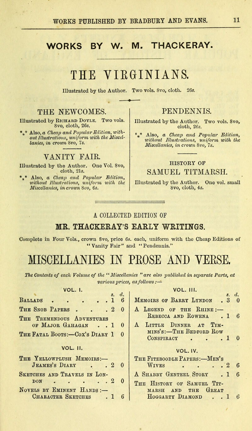 WORKS BY W. M. THACKERAY. THE VIEGINIANS. Illustrated by the Author. Two vols. 8vo, cloth. 26s. THE NEWCOMES. Illustrated by Richard Doyle. Two vols. 8vo, cloth, 26s. \* Also, a Cheap and Popular Edition, with- out Illustrations, uniform with the Miscel- lanies, in crown 8wo, 7s. VANITY FAIR Illustrated by the Author. One Vol. Svo, cloth, 21s. %* Also, a Cheap and Popular Edition, without Illustrations, uniform with the Miscellanies, in crown Svo, 6s. PENDENNIS. Illustrated by the Author. Two vols. Svo, cloth, 26s. Also, a Cheap and Popular Edition, without Illustrations, uniform with the Miscellanies, in crown Svo, 7s. HISTORY OP SAMUEL TITMARSH. Illustrated by the Author. One vol. small Svo, cloth, 4s. A COLLECTED EDITION OF ME. THACKERAY'S EARLY WRITINGS. Complete in Four Vols., crown Svo, price 6s. each, uniform vsrith the Cheap Editions of  Vanity Pair  and Pendennis. MISCELLANIES IN PROSE AND VEESK The Contents of each Volume of the Miscellanies are also published in separate Parts, at various prices, as follows:— VOL. I. s. d. Ballads 16 The Snob Papers . . .20 The Tremendous Adventures OP Major Gtahagan ..10 The Fatal Boots:—Cox's Diary 1 0 VOL. II. The Yellowplush Memoirs:— Jeames's Diary . .20 Sketches and Travels in Lon- don 2 0 Novels by Eminent Hands :— Character Sketches . 1 6 VOL. III. Memoirs of Barry Lyndon . 3 A Legend of the Rhine :— Eebecca and Eowena . 1 A Little Dinner at Tim- MiNs's:—The Bedford Row s. d, 0 Conspiracy 1 0 -Men' VOL. IV. The FitzboodlePapers: Wives . . . . 2 A Shabby Gtenteel Story . 1 The History of Samuel Tit- marsh AND THE Great Hoggarty Diamond . . 1