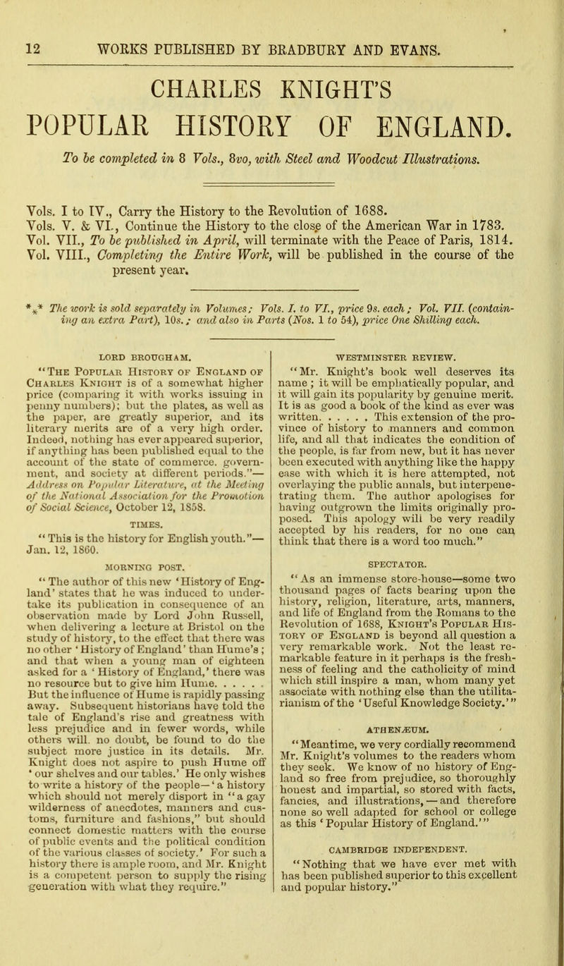 CHARLES KNIGHT'S POPULAR HISTORY OF ENGLAND. To he completed in 8 Vols., ^vo, with Steel and Woodcut Illustrations. Vols. I to tV., Carry the History to the Revolution of 1688. Vols. V. & VI,, Continue the History to the closp of the American War in 1783. Vol. VII., To he published in April, will terminate with the Peace of Paris, 1814. Vol. VIII., Completing the Entire Work, will be published in the course of the present year. The work is sold separately in Volumes; Vols. I. to VI., price 9s. each; Vol. VII. (contain- ing an extra PaH), 10s. / and also in Parts (Nos. 1 to 54), price One Shilling each. lord brougham. The Popular History of England of Charles Knight is of a somewhat higher price (comparing it witli works issuiug in penny numbers); but the plates, as well as the paper, are gi-eatly superior, and its literary merits are of a very high order, ludeor), notliing has ever api)eared superior, if anything has been jmblished ecjual to the account of the state of commerce. g()veru- uieut, and society at different periods.— Address on Popidnr Literature, at the Meeting of the Nat ional Association for the Promotion of Social Science, October 12, 1S58. TIMES.  This is the history for English youth.— Jan. 12, 18G0. MORNINa POST.  The author of this new 'History of Eng- land' states that he was induced to under- take its pubhcjition in consequence of an observation made by Lord John Russell, wlien delivering a lecture at Bristol on the study of history, to the effect that there was no other 'History of England' than Hume's ; and that when a j'oung man of eighteen asked for a ' History of England,' there was no resource but to give him Hume But the influence ot Hume is rapidly passing away. Subsequent historians have told the tale of England's rise and greatness with less prejudice and in fewer words, while others will, no doubt, be found to do the subject more justice in its details. Mr. Knight does not aspire to push Hume off ' our shelves and our tables.' He only wi.shes to write a history of the people—' a history which should not merely disport in a gay wilderness of anecdotes, manners and cus- toms, furniture and fashions, but should connect domestic matters with the course of imblic events and the political condition of the various clabses of society.' For such a history there is ample room, and Mr. Knight is a competent jjerson to supi)ly the rising generation with what they require. WESTMINSTER REVIEW. Mr. Knight's book well deserves its name ; it will be emphatically popular, and it will gain its popularity by genuine merit. It is as good a book of the kind as ever was written This extension of the pro- vince of history to manners and common life, and all that indicates the condition of the people, is far from new, but it has never been executed with anything like the happy ease with which it is here attempted, not overlaying the public annals, but interpene- trating them. Tiie author apologises for having outgrown the limits originally pro- posed. Tliis apology will be very readily accepted by his readers, for no one can think that there is a word too much. SPECTATOR.  As an immense store-house—some two thousand pages of facts bearing upon the history, religion, literature, arts, manners, and life of England from the Romans to the Revolution of 1688, Knight's Popular His- tory OF England is beyond all question a very remarkable work. Not the least re- markable feature in it perhaps is the fresh- ness of feeling and the catholicity of mind which still inspire a man, whom many yet associate with nothing else than the utilita- rianism of the 'Useful Knowledge Society.' ATHEN^TJM.  Meantime, we very cordially recommend Mr. Knight's volumes to the readers whom they seek. We know of no history of Eng- land so free from prejudice, so thoroughly honest and impartial, so stored with facts, fancies, and illustrations, — and therefore none so well adapted for school or college as this ' Popular History of England.' CAMBRIDGE INDEPENDENT. Nothing that we have ever met with has been published superior to this excellent and popular history.