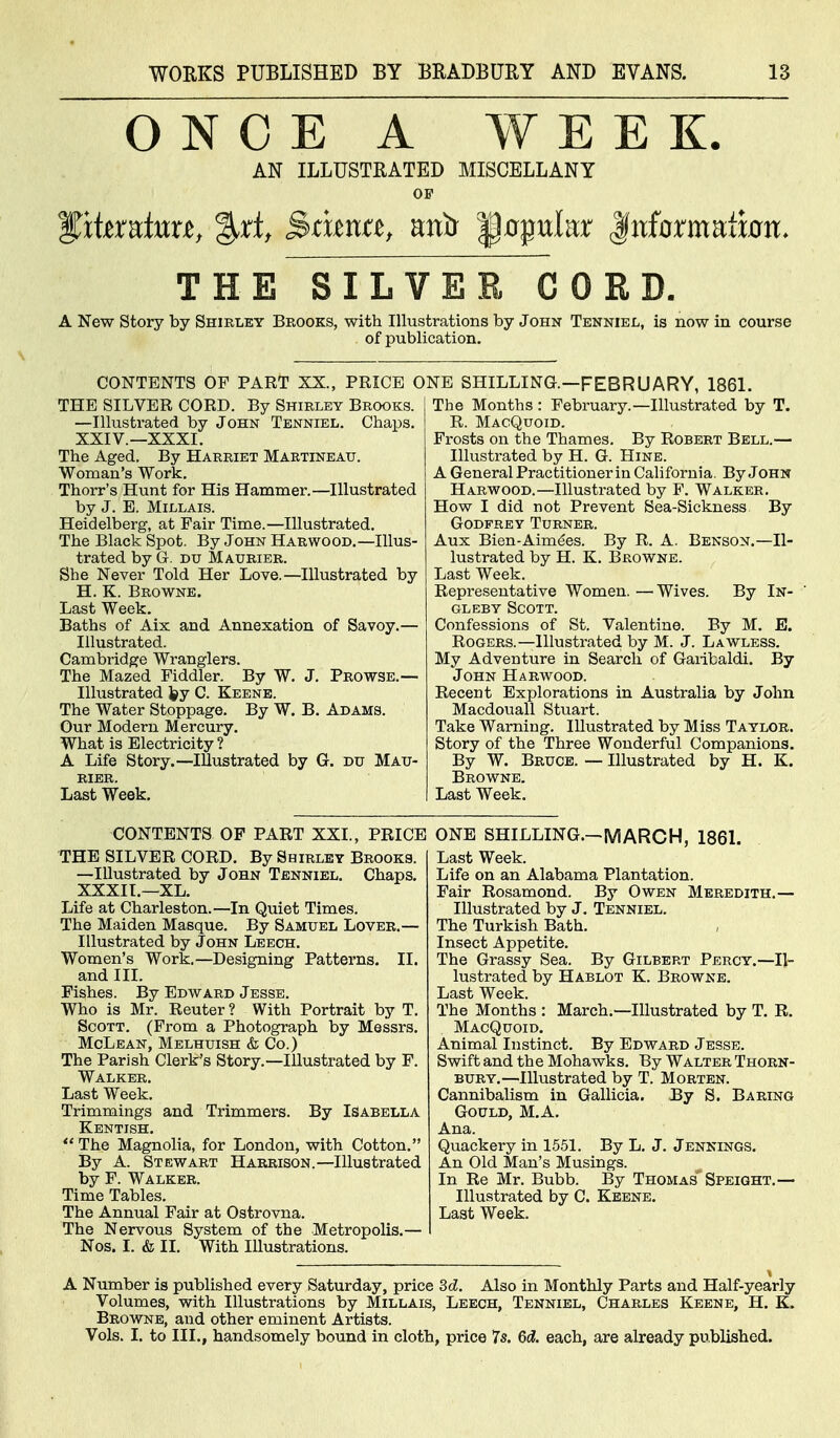 ONCE A WEEK. AN ILLUSTRATED MISCELLANY OF THE SILVER CORD. A New Story by Shirley Brooks, with Illustrations by John Tenniel, is now in course of publication. CONTENTS OF PART XX., PRICE ONE SHILLING.—FEBRUARY, 1861. THE SILVER CORD. By Shirley Brooks. —Illustrated by John Tenniel. Chaps, XXIV.—XXXI. The Aged. By Harriet Maetineatj. Woman's Work. Thorr's Hunt for His Hammer.—Illustrated by J. E. MiLLAis. Heidelberg, at Fair Time.—Illustrated. The Black Spot. By John Harwood.—Illus- trated by G. DU Maurier. She Never Told Her Love.—Illustrated by H. K. Browne. Last Week. Baths of Aix and Annexation of Savoy.— Illustrated. Cambridge Wranglers. The Mazed Fiddler. By W. J. Prowse.— Illustrated fey C. Keene. The Water Stoppage. By W. B. Adams. Our Modern Mercury. What is Electricity? A Life Story.—Illustrated by G. du Mau- rier. Last Week. The Months : February.—Illustrated by T. R. MacQuoid. Frosts on the Thames. By Robert Bell.— Illustrated by H. G. Hine. A General Practitioner in California. By John Harwood.—Illustrated by F. Walker. How I did not Prevent Sea-Sickness By Godfrey Turner. Aux Bien-Aimdes. By R. A. Benson.—Il- lustrated by H. K. Browne. Last Week. Representative Women. — Wives. By In- GLEBY Scott. Confessions of St. Valentine. By M. E. Rogers.—Illustrated by M. J. Lawless. My Adventure in Search of Gaiitaldi. By John Harwood. Recent Explorations in Australia by John Macdouall Stuart. Take Warning. Illustrated by Miss Taylor. Story of the Three Wonderful Companions. By W. Bruce. — Illustrated by H. K. Browne. Last Week. CONTENTS OF PART XXI., PRICE THE SILVER CORD. By Shirley Brooks. —Illustrated by John Tenniel. Chaps, XXXII.—XL. Life at Charleston.—In Quiet Times, The Maiden Masque. By Samuel Lover.— Illustrated by John Leech. Women's Work.—Designing Patterns. II. and III. Fishes. By Edward Jesse. Who is Mr. Renter ? With Portrait by T. Scott. (From a Photograph by Messrs. McLean, Melhuish & Co.) The Parish Clerk's Story.—Illustrated by F. Walker. Last Week. Trimmings and Trimmers. By Isabella Kentish. The Magnolia, for London, with Cotton. By A. Stewart Harrison.—Illustrated by F. Walker. Time Tables. The Annual Fair at Ostrovna. The Nervous System of the Metropolis.— Nos. I. & II. With Illustrations. ONE SHILLING.-MARCH, 1861. Last Week. Life on an Alabama Plantation. Fair Rosamond. By Owen Meredith.— Illustrated by J. Tenniel. The Turkish Bath. Insect Appetite. The Grassy Sea. By Gilbert Percy.—Il- lustrated by Hablot K. Browne. Last Week. The Months : March.—Illustrated by T. R. MacQuoid. Animal Instinct. By Edward Jesse. Swift and the Mohawks. By Walter Thorn- bury.—Illustrated by T. Morten. Cannibalism in Gallicia. By S. Baring Gould, M.A, Ana. Quackery in 1551. By L. J. Jennings. An Old Man's Musings. In Re Mr. Bubb. By Thomas Speight.— Illustrated by C. Keene. Last Week. A Number is published every Saturday, price Sd. Also in Monthly Parts and Half-yearly Volumes, with Illustrations by Millais, Leech, Tenniel, Charles Keene, H. K. Browne, and other eminent Artists. Vols. I. to III., handsomely bound in cloth, price 7s. 6d. each, are already published.
