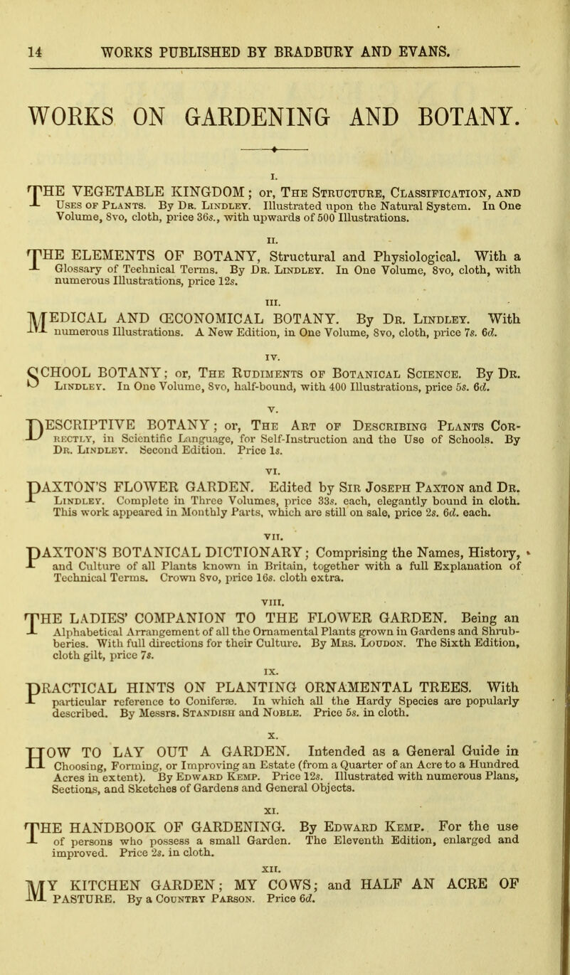 WORKS ON GARDENING AND BOTANY. I. ^HE VEGETABLE KINGDOM; or, The Structure, Classification, and Uses of Plants. By Dr. Lindley. Illustrated upon the Natural System. In One Volume, Svo, cloth, price 36s., with upwards of 500 Illustrations. II. ^HE ELEMENTS OF BOTANY, Structural and Physiological. With a Glossary of Technical Terms. By Dr. Lindley. In One Volume, Svo, cloth, with numerous Illustrations, price 12s. M EDICAL AND (ECONOMICAL BOTANY. By Dr. Lindley. With numerous Illustrations. A New Edition, in One Volume, Svo, cloth, price 7s. M. SCHOOL BOTANY; or, The Rudiments op Botanical Science. By Dr. LiNDLEV. In One Volume, Svo, half-bound, with 400 Illustrations, price 5s. 6d. V. DESCRIPTIVE BOTANY; or, The Art of Describing Plants Cor- rectly, in Scientific Language, for Self-Instruction and the Use of Schools. By Dr. Lindley. Second Edition. Price Is. VI. DAXTON'S FLOWER GARDEN. Edited by Sir Joseph Paxton and Dr. -t Lindley. Complete in Three Volumes, price 33s. each, elegantly bound in cloth. This work appeared in Monthly Parts, which are still on sale, price 2s. 6d. each. VIT. PAXTON'S BOTANICAL DICTIONARY; Comprising the Names, History, » and Culture of all Plants known in Britain, together with a full Explanation of Technical Terms. Crown Svo, price 16s. cloth extra. VIII. THE LADIES' COMPANION TO THE FLOWER GARDEN. Being an Alphabetical Arrangement of all the Ornamental Plants grown in Gardens and Shrub- beries. With full directions for their Culture. By Mrs, Loudon. The Sixth Edition, cloth gilt, price 7s. IX. PRACTICAL HINTS ON PLANTING ORNAMENTAL TREES. With particular reference to Coniferse. In which all the Hardy Species are popularly described. By Messrs. Standish and Noble. Price 5s. in cloth. X. HOW TO LAY OUT A GARDEN. Intended as a General Guide in Choosing, Forming, or Improving an Estate (from a Quarter of an Acre to a Hundred Acres in extent). By Edward Kemp. Price 12s. Illustrated with numerous Plans, Sections, and Sketches of Gardens and General Objects. XI. THE HANDBOOK OF GARDENING. By Edward Kemp. For the use of persons who possess a small Garden. The Eleventh Edition, enlarged and improved. Price 2s. in cloth, XII. MY KITCHEN GARDEN; MY COWS; and HALF AN ACRE OF PASTURE. By a Country Parson. Price 6d,