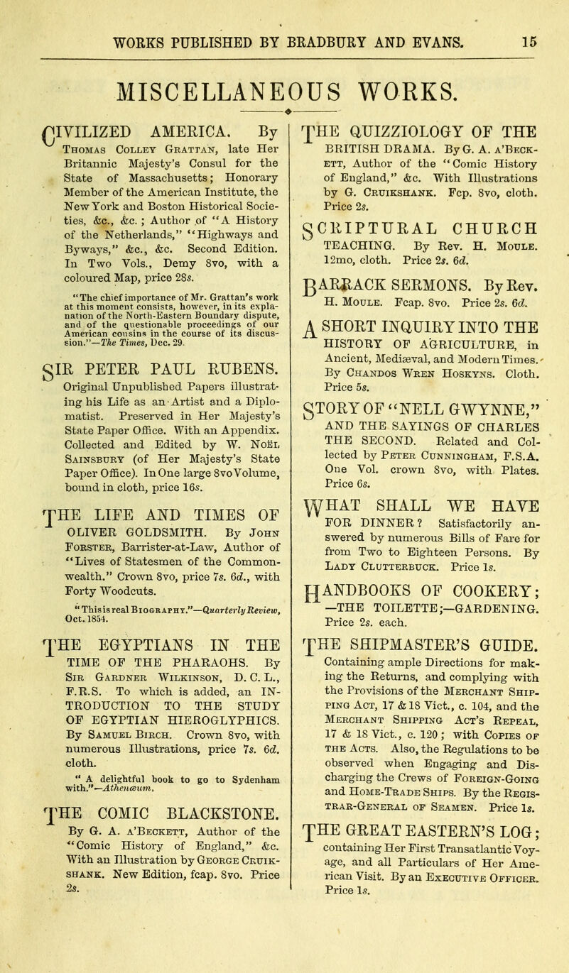 MISCELLANEOUS WORKS. (JIYILIZED AMERICA. By Thomas Colley Grattan, late Her Britannic Majesty's Consul for the State of Massachusetts; Honorary- Member of the American Institute, the New York and Boston Historical Socie- ' ties, &c., &c. ; Autlior of A History of the Netherlands, Highways and Byways, &c., &c. Second Edition. In Two Vols., Demy 8vo, with a coloured Map, price 28s. The chief importance of Mr. Grattan's work at this moment consists, however, in its expla- nation of the Nortii-Eastern Boundary dispute, and of the questionable proceedings of our American cousins in the course of its discus- sion.—TAe Times, Dec. 29. gIR PETER PAUL RUBENS. Original Unpublished Papers illustrat- ing his Life as an Artist and a Diplo- matist. Preserved in Her Majesty's State Paper OflSce. With an Appendix, Collected and Edited by W. Noel Sainsbtjrt (of Her Majesty's State Paper Office). In One large 8 vo Volume, bound in cloth, price 16s. JHE LIFE AND TIMES OF OLIVER GOLDSMITH. By John FoRSTER, Barrister-at-Law, Author of Lives of Statesmen of the Common- wealth. Crown 8vo, price 7s. 6d., with Forty Woodcuts.  ThisisrealBiOGRAVBY.—Quarterly Review, Oct. 1854. 'J^HE EGYPTIANS IN THE TIME OF THE PHARAOHS. By Sir Gardner Wilkinson, D. C. L., . F.R.S. To which is added, an IN- TRODUCTION TO THE STUDY OP EGYPTIAN HIEROGLYPHICS. By Samu-EL Birch. Crown 8vo, with numerous Illustrations, price 7s. 6c?. cloth.  A delightful hook to go to Sydenham ■with.—Athencsitm. 'fHE COMIC BLACKSTONE. By G. A. a'Beckett, Author of the Comic History of England, &c. With an Illustration by George Cruik- SHANK. New Edition, fcap. 8vo. Price 2s. 'JHE aUIZZIOLOGY OF THE BRITISH DRAMA. By G. A. a'Beck- ett, Author of the Comic History of England, &c. With Illustrations by G. Cruikshank. Pep. 8vo, cloth. Price 2s. gCRIPTURAL CHURCH TEACHING. By Rev. H. Moule. 12mo, cloth. Price 2*. 6d. gARJlACK SERMONS. By Rev. H. Moule. Fcap. 8vo. Price 2s. 6d. ^ SHORT INQUIRY INTO THE HISTORY OF AGRICULTURE, in Ancient, Mediseval, and Modern Times.' By Chandos Wren Hoskyns. Cloth. Price 5s. gTORYOF NELL OWYNNE, AND THE SAYINGS OF CHARLES THE SECOND. Related and Col- lected by Peter Cunningham, F.S.A. One Vol. crown 8vo, with Plates. Price 6s. \YHAT SHALL WE HAYE FOR DINNER? Satisfactorily an- swered by numerous Bills of Fare for from Two to Eighteen Persons. By Ladt Clutterbijck. Price Is. {JANDBOOKS OF COOKERY; —THE TOILETTE;—GARDENING. Price 2s. each. ^pHE SHIPMASTER'S GUIDE. Containing ample Directions for mak- ing the Returns, and complying with the Provisions of the Merchant Ship- ping Act, 17 & 18 Vict., c. 104, and the Merchant Shipping Act's Repeal, 17 & 18 Vict., c. 120; with Copies of the Acts. Also, the Regulations to be observed when Engaging and Dis- charging the Crews of Foreign-Going and Home-Trade Ships. By the Regis- trar-General OF Seamen. Price Is. 'JHE GREAT EASTERN'S LOG; containing Her First Transatlantic Voy- age, and all Particulars of Her Ame- rican Visit. By an Executive Officer. Price Is.