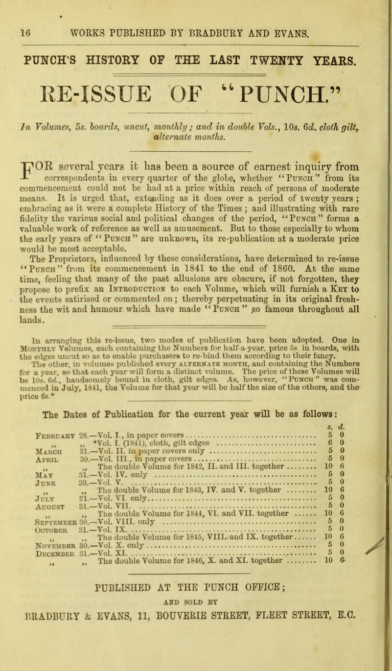 PUNCH'S HISTORY OF THE LAST TWENTY YEARS. RE-ISSUE OF ''PUNCH. In Volumes, 5s. hoards, uncut, monthly ; and in double Vols., IO3. 6d. cloth giltj alternate months. FOR several years it Las been a source of earnest inquiry from correspondents in every quarter of the globe, whether Punch from its comraencement could not be had at a price within reach of persons of moderate means. It is urged that, extacding as it does over a period of twenty years ; embracing as it were a complete History of the Times ; and illustrating with rare fidelity the various social and political changes of the period, Punch forms a valuable work of reference as well as amusement. But to those especially to whom the early years of  Punch are unknown, its re-publication at a moderate price would be most acceptable. The Proprietors, influenced by these considerations, have determined to re-issue Punch from its commencement in 1841 to the end of 1860. At the same time, feeling that many of the past allusions are obscure, if not forgotten, they propose to prefix an Introduction to each Volume, which will furnish a Key to the events satirised or commented on ; thereby perpetuating iu its original fresh- ness the wit and humour which have made Punch ^0 famous throughout all lands. In arranpring this re-issue, two modes of publication have been adopted. One in Monthly Volumes, each containing the Numbers for half-a-ycar, price .'».«< in boards, with the edges uncut so as to enable purchasers to re-biud tliera according to their fancy. The other, in volnmes jjublished every alternate month, and containing the Numbers for a year, so that each year will form a distinct volume. The price of these Volumes will be lO.*. 6iL, handsomely bound in cloth, gilt edges. As, however, Punch  was com- menced in July, 1841, the Voluaie for that year will be half the size of the others, and the price 6«.* The Dates of Publication for the current year will be as follows: s. d. Februabt 28.—Vol. I., in paper covers 5 0 „ *Vol. I. (1841), cloth, gilt edges 6 0 March 31.—Vol. II. iu pai)er covers only 5 0 April 30.—Vol. Ill , in paper covers 6 0 „ „ The double Volume for 1842, II. and III. together 10 6 Mat 31.—Vol. IV. only 6 0 June 30.—Vol. V 5 0 „ The double Volume for 1843, IV. and V. together 10 6 July 31.—Vol. VI. only 5 0 August 31.—Vol. VII 5 0 „ The double Volume for 1844, VI. and VII. together 10 6 September 30.—Vol. VIII. only 5 0 October 31.—Vol. IX 5 0 ,, The double Volume for 1845, VIII.-and IX. together 10 6 November 30.—Vol. X. only 5 0 December 31.—Vol. XI 5 0 The double Volume for 1846, X. and XI. together 10 & PUBLISHED AT THE PUNCH OFFICE; AND SOLD BY BRADBURY & EVANS, 11, BOUVERIE STREET, FLEET STREET, E.G.
