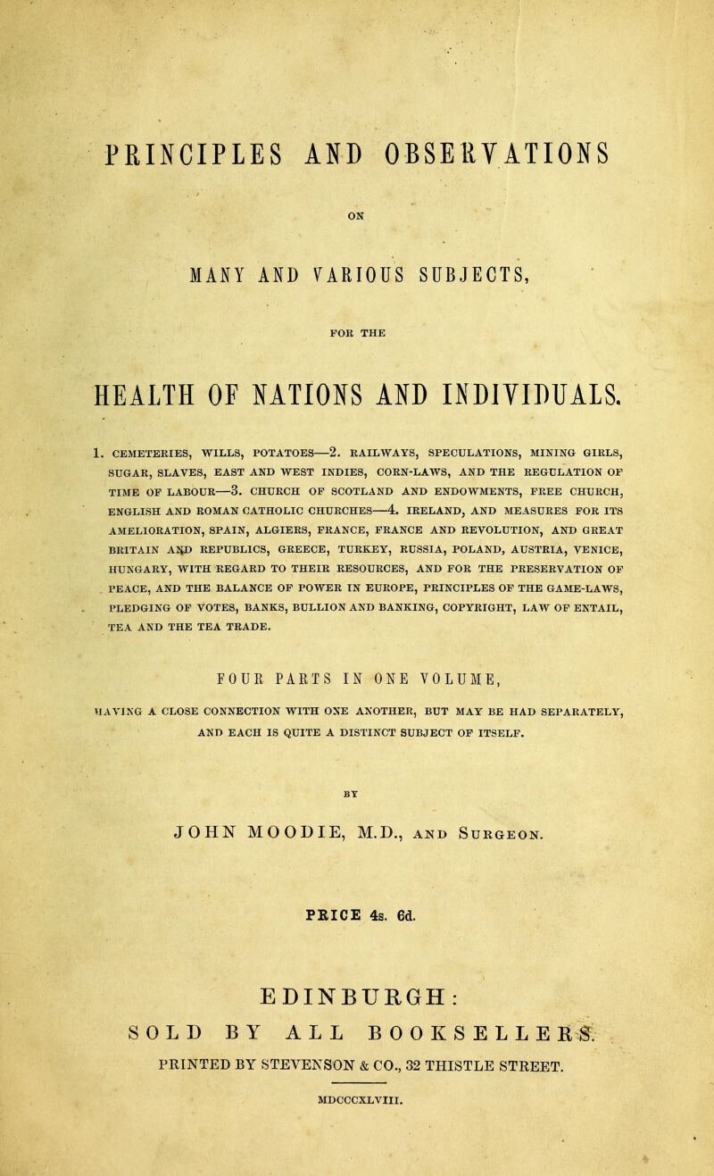 PRINCIPLES AND OBSERVATIONS ON MANY AND VARIOUS SUBJECTS, FOR THE HEALTH OF NATIONS AND INDIVIDUALS. 1. CEMETERIES, WILLS, POTATOES 2. RAILWAYS, SPECULATIONS, MINING GIRLS, SUGAR, SLAVES, EAST AND WEST INDIES, CORN-LAWS, AND THE REGULATION OF TIME OF LABOUR 3. CHURCH OF SCOTLAND AND ENDOWMENTS, FREE CHURCH, ENGLISH AND ROMAN CATHOLIC CHURCHES—4. IRELAND, AND MEASURES FOR ITS AMELIORATION, SPAIN, ALGIERS, FRANCE, FRANCE AND REVOLUTION, AND GREAT BRITAIN ANJ> REPUBLICS, GREECE, TURKEY, RUSSIA, POLAND, AUSTRIA, VENICE, HUNGARY, WITH REGARD TO THEIR RESOURCES, AND FOR THE PRESERVATION OF PEACE, AND THE BALANCE OF POWER IN EUROPE, PRINCIPLES OF THE GAME-LAWS, PLEDGING OF VOTES, BANKS, BULLION AND BANKING, COPYRIGHT, LAW OF ENTAIL, TEA AND THE TEA TRADE. FOUR PARTS IN ONE VOLUME, HAVING A CLOSE CONNECTION WITH ONE ANOTHER, BUT MAY BE HAD SEPARATELY, AND EACH IS QUITE A DISTINCT SUBJECT OF ITSELF. BT JOHN MOODIE, M.D., and Surgeon. PRICE 4s. 6d. EDINBURGH: SOLD BY ALL BOOKSELLERS. PRINTED BY STEVENSON & CO., 32 THISTLE STREET. MDCCCXLVIII.