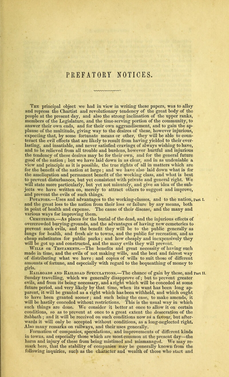 PREFATORY NOTICES. The principal object we had in view in writing these papers, was to allay and repress the Chartist and revolutionary tendency of the great body of the people at the present day, and also the strong inclination of the upper ranks, members of the Legislature, and the time-serving portion of the community, to answer their own ends, and for their own aggrandisement, and to gain the ap- plause of the multitude, giving way to the desires of these, however injurious, expecting that, by some fortunate means or other, they will be able to coun- teract the evil effects that are likely to result from having yielded to their ever- lasting, and insatiable, and never satisfied cravings of always wishing to have, and to be relieved from all trouble and burdens, however hurtful and injurious the tendency of these desires may be for their own, and for the general future good of the nation ; but we have laid down in as clear, and in as undeniable a view and principle as it is possible, the true rights of all in matters which are for the benefit of the nation at large ; and we have also laid down what is for the amelioration and permanent benefit of the working class, and what is best to prevent disturbances, but yet consistent with private and general right. We will state more particularly, but yet not minutely, and give an idea of the sub- jects we have written on, merely to attract others to suggest and improve, and prevent the evils of such things. Potatoes.—Uses and advantages to the working-classes, and to the nation, part I. and the great loss to the nation from their loss or failure by any means, both in point of health and expense. The cause of their disease, and the many and various ways for improving them. Cemeteries.—As places for the burial of the dead, and the injurious effects of overcrowded burying-grounds, and the advantages of having new cemeteries to prevent such evils, and the benefit they will be to the public generally as lungs for health, and fresh air to towns, and the public for recreation, and as cheap substitutes for public parks ; and how cheaply and inexpensively they will be got up and constructed, and the many evils they will prevent. Wills or Testaments.—The benefits and great necessity of having such made in time, and the evils of not making wills, and the best and fairest way of distributing what we have; and copies of wills to suit those of different amounts of fortune, and especially with regard to the bequeathing of money to girls. Eailroads and Eailroad Speculations.—The chance of gain by these, and Part II. Sunday travelling, which we generally disapprove of; but to prevent greater evils, and from its being necessary, and a right which will be conceded at some future period, and very likely by that time, when its want has been long ap- parent, it will be granted as a right which has been withheld, and which ought to have heen granted sooner; and such being the case, to make amends, it will be hastily conceded without restrictions. This is the usual way in which such things are done. We consider it better at once to allow it on certain conditions, so as to prevent at once to a great extent the desecration of the Sabbath ; and it will be received on such conditions now as a favour, but after- wards it will only be accepted without conditions, as a long-heglected right. Also many remarks on railways, and their uses generally. Formation of companies, speculations, and improvements of different kinds in towns, and especially those which are most common at the present day—the harm and injury of these from being mistimed and mismanaged. We may re- mark here, that the stability of companies may be generally known from the following inquiries, such as the character and wealth of those who start and