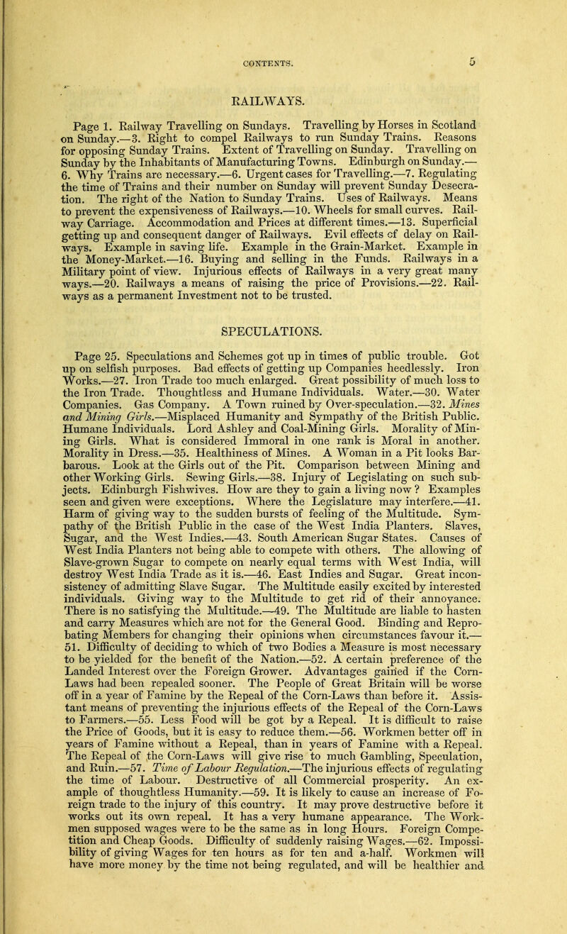 RAILWAYS. Page 1. Railway Travelling on Sundays. Travelling by Horses in Scotland on Sunday.—3. Right to compel Railways to run Sunday Trains. Reasons for opposing Sunday Trains. Extent of Travelling on Sunday. Travelling on Sunday by the Inhabitants of Manufacturing Towns. Edinburgh on Sunday.— 6. Why Trains are necessary.—6. Urgent cases for Travelling.—7. Regulating the time of Trains and their number on Sunday will prevent Sunday Desecra- tion. The right of the Nation to Sunday Trains. Uses of Railways. Means to prevent the expensiveness of Railways.—10. Wheels for small curves. Rail- way Carriage. Accommodation and Prices at different times.—13. Superficial getting up and consequent danger of Railways. Evil effects cf delay on Rail- ways. Example in saving life. Example in the Grain-Market. Example in the Money-Market.—16. Buying and selling in the Funds. Railways in a Military point of view. Injurious effects of Railways in a very great many ways.—20. Railways a means of raising the price of Provisions.—22. Rail- ways as a permanent Investment not to be trusted. SPECULATIONS. Page 25. Speculations and Schemes got up in times of public trouble. Got up on selfish purposes. Bad effects of getting up Companies heedlessly. Iron Works.—27. Iron Trade too much enlarged. Great possibility of much loss to the Iron Trade. Thoughtless and Humane Individuals. Water.—30. Water Companies. Gas Company. A Town ruined by Over-speculation.—32. Mines and Mining Girls.—Misplaced Humanity and Sympathy of the British Public. Humane Individuals. Lord Ashley and Coal-Mining Girls. Morality of Min- ing Girls. What is considered Immoral in one rank is Moral in another. Morality in Dress.—35. Healthiness of Mines. A Woman in a Pit looks Bar- barous. Look at the Girls out of the Pit. Comparison between Mining and other Working Girls. Sewing Girls.—38. Injury of Legislating on such sub- jects. Edinburgh Fishwives. How are they to gain a living now ? Examples seen and given were exceptions. Where the Legislature may interfere.—41. Harm of giving way to the sudden bursts of feeling of the Multitude. Sym- pathy of the British Public in the case of the West India Planters. Slaves, Sugar, and the West Indies.—43. South American Sugar States. Causes of West India Planters not being able to compete with others. The allowing of Slave-grown Sugar to compete on nearly equal terms with West India, will destroy West India Trade as it is.—46. East Indies and Sugar. Great incon- sistency of admitting Slave Sugar. The Multitude easily excited by interested individuals. Giving way to the Multitude to get rid of their annoyance. There is no satisfying the Multitude.—49. The Multitude are liable to hasten and carry Measures which are not for the General Good. Binding and Repro- bating Members for changing their opinions when circumstances favour it.— 51. Difficulty of deciding to which of two Bodies a Measure is most necessary to be yielded for the benefit of the Nation.—52. A certain preference of the Landed Interest over the Foreign Grower. Advantages gained if the Corn- Laws had been repealed sooner. The People of Great Britain will be worse off in a year of Famine by the Repeal of the Corn-Laws than before it. Assis- tant means of preventing the injurious effects of the Repeal of the Corn-Laws to Farmers.—55. Less Food will be got by a Repeal. It is difficult to raise the Price of Goods, but it is easy to reduce them.—56. Workmen better off in years of Famine without a Repeal, than in years of Famine with a Repeal. The Repeal of the Corn-Laws will give rise to much Gambling, Speculation, and Ruin.—57. Time of Labour Regulation.—The injurious effects of regulating the time of Labour. Destructive of all Commercial prosperity. An ex- ample of thoughtless Humanity.—59. It is likely to cause an increase of Fo- reign trade to the injury of this country. It may prove destructive before it works out its own repeal. It has a very humane appearance. The Work- men supposed wages were to be the same as in long Hours. Foreign Compe- tition and Cheap Goods. Difficulty of suddenly raising Wages.—62. Impossi- bility of giving Wages for ten hours as for ten and a-half. Workmen will have more money by the time not being regulated, and will be healthier and