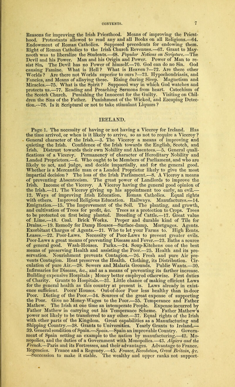 Reasons for improving the Irish Priesthood. Means of improving the Priest- hood. Protestants allowed to read any and all Books on all Religions.—64. Endowment of Roman Catholics. Supposed precedents for endowing them. Right of Roman Catholics to the Irish Church Revenues.—67. Grant to May- nooth was to liberalize the Students.—68. Popular Notions on Scripture.—The Devil and his Power. Man and his Origin and Power. Power of Man to re- sist Sin. The Devil has no Power of himself.—70. God can do no Sin. God causing Famine. What is Hell? What is Heaven?—72. Are there other Worlds ? Are there not Worlds superior to ours ?—73. Hypochondriasis, and Fancies, and Means of allaying these. Rising during Sleep. Magnetism and Miracles.—75. What is the Spirit ? Supposed way in which God watches and protects us.—77. Reading and Preaching Sermons from heart. Catechism of the Scotch Church. Punishing the Innocent for the Guilty. Visiting on Chil- dren the Sins of the Father. Punishment of the Wicked, and Escaping Detec- tion.—78. Is it Scriptural or not to take stimulant Liquors ? IRELAND. Page 1. The necessity of having or not having a Viceroy for Ireland. Has the time arrived, or when is it likely to arrive, so as not to require a Viceroy ? General character of the Irish.—3. The Viceroy a means of improving and quieting the Irish. Confidence of the Irish towards the English, Scotch, and Irish. Distrust towards their own Nobility and Absentees.—5. General quali- fications of a Viceroy. Permanency of character of Hereditary Nobility and Landed Proprietors.—6. Who ought to be Members of Parliament, and who are likely to act, and judge, and decide impartially, and for the general good. Whether is a Mercantile man or a Landed Proprietor likely to give the most impartial decision ? The loss of the Irish Parliament.—8. A Viceroy a means of preventing Absenteeism. The great power of Landlords to improve the Irish. Income of the Viceroy. A Viceroy having the general good opinion of the Irish.—11. The Viceroy giving up his appointment too early, an evil.— 12. Ways of improving Irish Education. Roman Catholics. Equal rights with others. Improved Religious Education. Railways. Manufactures.—14. Emigration.—15. The Improvement of the Soil. The planting, and growth, and cultivation of Trees for profit, &c. Trees as a protection to Crops. Trees to be protected on first being planted. Breeding of Cattle.—17. Great value of Lime.—18. Coal. Brick Works. Proper and durable kind of Tile for Drains.—19. Remedy for Damp Houses—Surface-damp. Mortgages. Agents. Exorbitant Charges of Agents.—21. Who to let your Farms to. High Rents. Leases.—22. Poor-Laws. Necessity of Poor-Laws to prevent greater evils. Poor-Laws a great means of preventing Disease and Fever.—23. Baths a source of general good. Wash-Houses. Parks.—24. Soup-Kitchens one of the best means of preserving Health and assisting the Poor.—25. Health and its pre- servation. Nourishment prevents Contagion.—26. Fresh and pure Air pre- vents Contagion. Heat preserves the Health. Clothing, its Distribution. Cir- culation of pure Air.—28. Sewers and Malaria Grounds. Public Wants.—30. Infirmaries for Disease, &c, and as a means of preventing its farther increase. Building expensive Hospitals ; Money better employed otherwise. First duties of Charity. Grants to Hospitals.—31. Little chance of making efficient Laws for the general health as this country at present is. Laws already in exist- ence sufficient. Poors' Houses. Out-of-door Poor less healthy than in-door Poor. Dieting of the Poor.—34. Sources of the great expense of supporting the Poor. Give no Money-Wages to the Poor.—35. Temperance and Father Mathew. The Irish at one time an intemperate People. Expense incurred by Father Mathew in carrying out his Temperance Scheme. Father Mathew's power not likely to be transferred to any other.—37. Equal rights of the Irish with other parts of the Kingdom. Great capabilities as a Manufacturing and Shipping Country.—38. Grants to Universities. Yearly Grants to Ireland.— 39. General condition of Spain.—Spain.—Spain an improvable Country. Govern- ment of Spain setting an example to the nation by manufacturing.—42. Mo- nopolies, and the duties of a Government with Monopolies.—43. Algiers and the French.—Paris and its Fortresses, and their advantages. Advantage to France. Regencies. France and a Regency.—45. France, Revolution, Great Britain, Sfc. —Succession to make it stable. The wealthy and upper ranks not support-