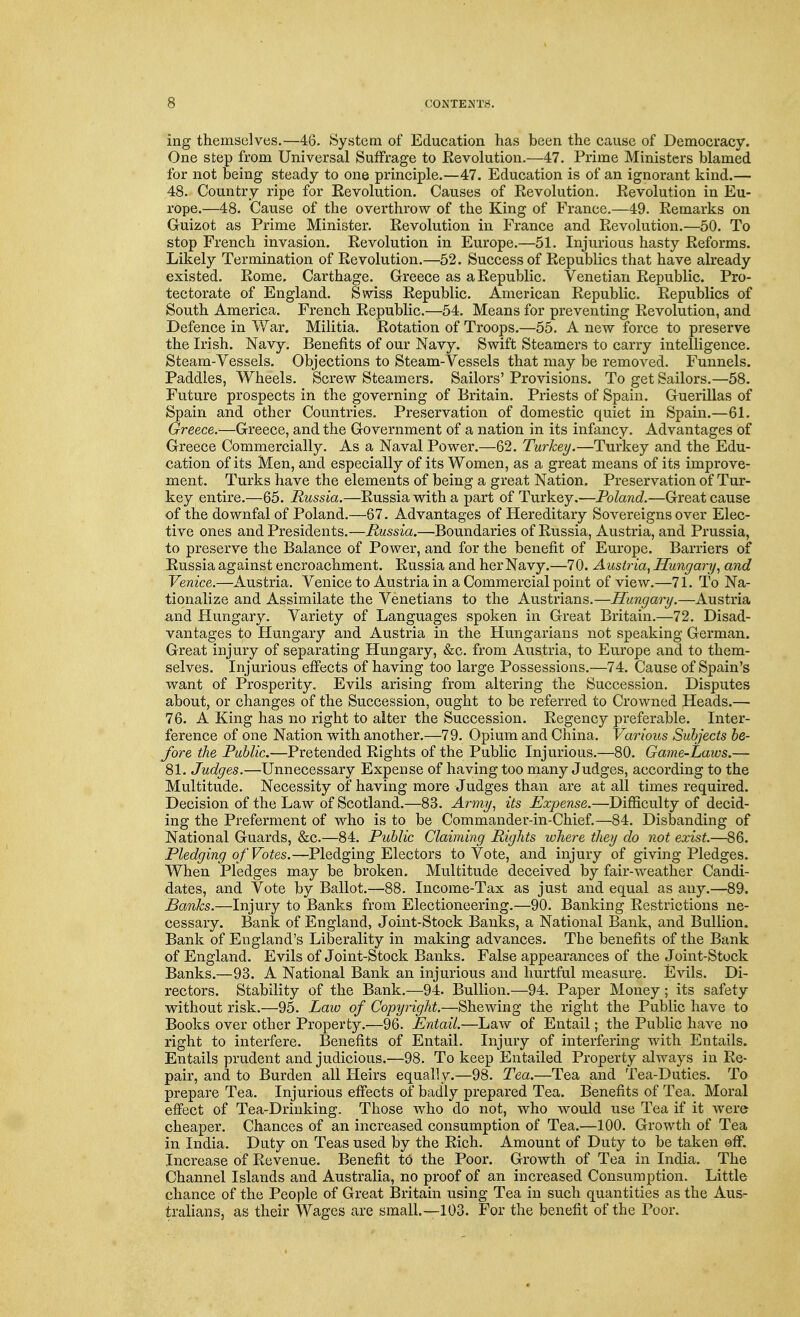 ing themselves.—46. System of Education has been the cause of Democracy. One step from Universal Suffrage to Eevolution.—47. Prime Ministers blamed for not being steady to one principle.—47. Education is of an ignorant kind.— 48. Country ripe for Revolution. Causes of Eevolution. Revolution in Eu- rope.—48. Cause of the overthrow of the King of France.—49. Remarks on Guizot as Prime Minister. Revolution in France and Revolution.—50. To stop French invasion. Revolution in Europe.—51. Injurious hasty Reforms. Likely Termination of Revolution.—52. Success of Republics that have already existed. Rome. Carthage. Greece as a Republic. Venetian Republic. Pro- tectorate of England. Swiss Republic. American Republic. Republics of South America. French Republic.—54. Means for preventing Revolution, and Defence in War. Militia. Rotation of Troops.—55. A new force to preserve the Irish. Navy. Benefits of our Navy. Swift Steamers to carry intelligence. Steam-Vessels. Objections to Steam-Vessels that may be removed. Funnels. Paddles, Wheels. Screw Steamers. Sailors' Provisions. To get Sailors.—58. Future prospects in the governing of Britain. Priests of Spain. Guerillas of Spain and other Countries. Preservation of domestic quiet in Spain.—61. Greece.—Greece, and the Government of a nation in its infancy. Advantages of Greece Commercially. As a Naval Power.—62. Turkey.—Turkey and the Edu- cation of its Men, and especially of its Women, as a great means of its improve- ment. Turks have the elements of being a great Nation. Preservation of Tur- key entire.—65. Russia.—Russia with a part of Turkey.—Poland.—Great cause of the downfal of Poland.—67. Advantages of Hereditary Sovereigns over Elec- tive ones and Presidents.—Russia.—Boundaries of Russia, Austria, and Prussia, to preserve the Balance of Power, and for the benefit of Europe. Barriers of Russia against encroachment. Russia and her Navy.—70. Austria, Hungary, and Venice.—Austria. Venice to Austria in a Commercial point of view.—71. To Na- tionalize and Assimilate the Venetians to the Austrians.—Hungary.—Austria and Hungary. Variety of Languages spoken in Great Britain.—72. Disad- vantages to Hungary and Austria in the Hungarians not speaking German. Great injury of separating Hungary, &c. from Austria, to Europe and to them- selves. Injurious effects of having too large Possessions.—74. Cause of Spain's want of Prosperity. Evils arising from altering the Succession. Disputes about, or changes of the Succession, ought to be referred to Crowned Heads.— 76. A King has no right to alter the Succession. Regency preferable. Inter- ference of one Nation with another.—79. Opium and China. Varioits Subjects be- fore the Public.—Pretended Rights of the Public Injurious.—80. Game-Laws.— 81. Judges.—Unnecessary Expense of having too many Judges, according to the Multitude. Necessity of having more Judges than are at all times required. Decision of the Law of Scotland.—83. Army, its Expense.—Difficulty of decid- ing the Preferment of who is to be Commander-in-Chief.—84. Disbanding of National Guards, &c.—84. Public Claiming Rights where they do not exist.—86. Pledging of Votes.—Pledging Electors to Vote, and injury of giving Pledges. When Pledges may be broken. Multitude deceived by fair-weather Candi- dates, and Vote by Ballot.—88. Income-Tax as just and equal as any.—89. Banks.—Injury to Banks from Electioneering.—90. Banking Restrictions ne- cessary. Bank of England, Joint-Stock Banks, a National Bank, and Bullion. Bank of England's Liberality in making advances. The benefits of the Bank of England. Evils of Joint-Stock Banks. False appearances of the Joint-Stock Banks.—93. A National Bank an injurious and hurtful measure. Evils. Di- rectors. Stability of the Bank.—94. Bullion.—94. Paper Money; its safety without risk.—95. Law of Copyright.—Shewing the right the Public have to Books over other Property.—96. Entail.—Law of Entail; the Public have no right to interfere. Benefits of Entail. Injury of interfering with Entails. Entails prudent and judicious.—98. To keep Entailed Property always in Re- pair, and. to Burden all Heirs equally.—98. Tea.—Tea and Tea-Duties. To prepare Tea. Injurious effects of badly prepared Tea. Benefits of Tea. Moral effect of Tea-Drinking. Those who do not, who would use Tea if it were cheaper. Chances of an increased consumption of Tea.—100. Growth of Tea in India. Duty on Teas used by the Rich. Amount of Duty to be taken off. Increase of Revenue. Benefit to the Poor. Growth of Tea in India. The Channel Islands and Australia, no proof of an increased Consumption. Little chance of the People of Great Britain using Tea in such quantities as the Aus- tralians, as their Wages are small.—103. For the benefit of the Poor.