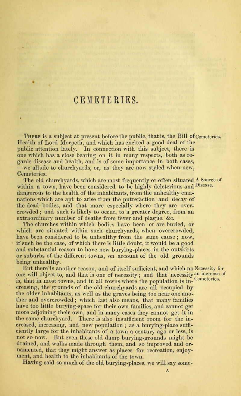 4 CEMETERIES. There is a subject at present before the public, that is, the Bill of Cemeteries, Health of Lord Morpeth, and which has excited a good deal of the public attention lately. In connection with this subject, there is one which has a close bearing on it in many respects, both as re- gards disease and health, and is of some importance in both cases, —we allude to churchyards, or, as they are now styled when new, Cemeteries. The old churchyards, which are most frequently or often situated A Source of within a town, have been considered to be highly deleterious and^sease- dangerous to the health of the inhabitants, from the unhealthy ema- nations which are apt to arise from the putrefaction and decay of the dead bodies, and that more especially where they are over- crowded ; and such is likely to occur, to a greater degree, from an extraordinary number of deaths from fever and plague, &c. The churches within which bodies have been or are buried, or which are situated within such churchyards, when overcrowded, have been considered to be unhealthy from the same cause ; now, if such be the case, of which there is little doubt, it would be a good and substantial reason to have new burying-places in the outskirts or suburbs of the different towns, on account of the old grounds being unhealthy. But there is another reason, and of itself sufficient, and which no Necessity for one will object to, and that is one of necessity; and that necessity^11 mcrease of is, that in most towns, and in all towns where the population is jn_Cemeteries- creasing, the grounds of the old churchyards are all occupied by the older inhabitants, as well as the graves being too near one ano- ther and overcrowded; which last also means, that many families have too little burying-space for their own families, and cannot get more adjoining their own, and in many cases they cannot get it in the same churchyard. There is also insufficient room for the in- creased, increasing, and new population ; as a burying-place suffi- ciently large for the inhabitants of a town a century ago or less, is not so now. But even these old damp burying-grounds might be drained, and walks made through them, and so improved and or- namented, that they might answer as places for recreation, enjoy- ment, and health to the inhabitants of the town. Having said so much of the old burying-places, we will say some- A