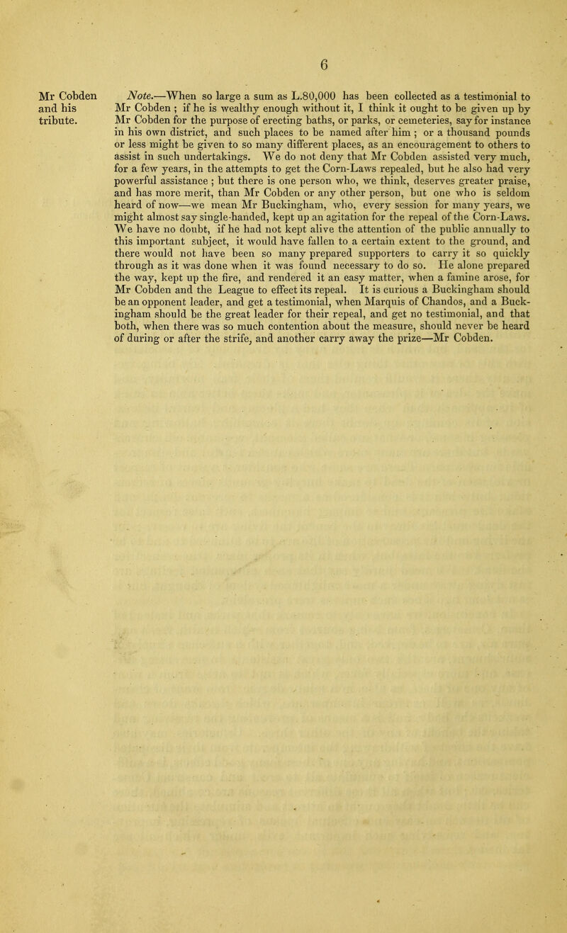 Mr Cobden Note.—When so large a sum as L.80,000 has been collected as a testimonial to and his Mr Cobden ; if he is wealthy enough without it, I think it ought to be given up by tribute. Mr Cobden for the purpose of erecting baths, or parks, or cemeteries, say for instance in his own district, and such places to be named after him ; or a thousand pounds or less might be given to so many different places, as an encouragement to others to assist in such undertakings. We do not deny that Mr Cobden assisted very much, for a few years, in the attempts to get the Corn-Laws repealed, but he also had very powerful assistance ; but there is one person who, we think, deserves greater praise, and has more merit, than Mr Cobden or any other person, but one who is seldom heard of now—we mean Mr Buckingham, who, every session for many years, we might almost say single-handed, kept up an agitation for the repeal of the Corn-Laws. We have no doubt, if he had not kept alive the attention of the public annually to this important subject, it would have fallen to a certain extent to the ground, and there would not have been so many prepared supporters to carry it so quickly through as it was done when it was found necessary to do so. He alone prepared the way, kept up the fire, and rendered it an easy matter, when a famine arose, for Mr Cobden and the League to effect its repeal. It is curious a Buckingham should be an opponent leader, and get a testimonial, when Marquis of Chandos, and a Buck- ingham should be the great leader for their repeal, and get no testimonial, and that both, when there was so much contention about the measure, should never be heard of during or after the strife, and another carry away the prize—Mr Cobden.