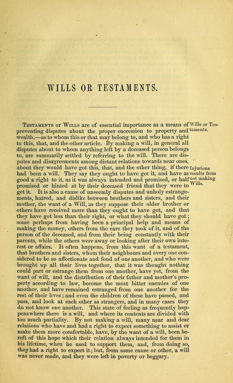 WILLS OR TESTAMENTS. Testaments or Wills are of essential importance as a means of Wills or Tes- preventing disputes about the proper succession to property andtaments- wealth,—as to whom this or that may belong to, and who has a right to this, that, and the other article. By making a will, in general all disputes about to whom anything left by a deceased person belongs to, are summarily settled by referring to the will. There are dis- putes and disagreements among distant relations towards near ones, about they would have got this, that, and the other thing, if there injurious had been a will. They say they ought to have got it, and have as results from good a right to it, as it was always intended and promised, or half making promised or hinted at by their deceased friend that they were to 1 s* get it. It is also a cause of unseemly disputes and unholy estrange- ments, hatred, and dislike between brothers and sisters, and their mother, the want of a Will, as they suppose their older brother or others have received more than they ought to have got, and that they have got less than their right, or what they should have got; some perhaps from having been a principal help and means of making the money, others from the care they took of it, and of the person of the deceased, and from their being constantly with their parents, while the others were away or looking after their own inte- rest or affairs. It often happens, from this want of a testament, that brothers and sisters, whom their neighbours and every one con- sidered to be so affectionate and fond of one another, and who were brought up all their lives together, that it was thought nothing could part or estrange them from one another, have yet, from the want of will, and the distribution of their father and mother's pro- perty according to law, become the most bitter enemies of one another, and have remained estranged from one another for the rest of their lives ; and even the children of these have passed, and pass, and look at each other as strangers, and in many cases they do not know one another. This state of feeling as frequently hap- pens where there is a will, and where its contents are divided with too much partiality. By not making a will, many npar and dear relations who have and had a right to expect something to assist or make them more comfortable, have, by the want of a will, been be- reft of this hope which their relation always intended for them in his lifetime, when he used to support them, and, from doing so, they had a right to expect it; but, from some cause or other, a will was never made, and they were left in poverty or beggary.