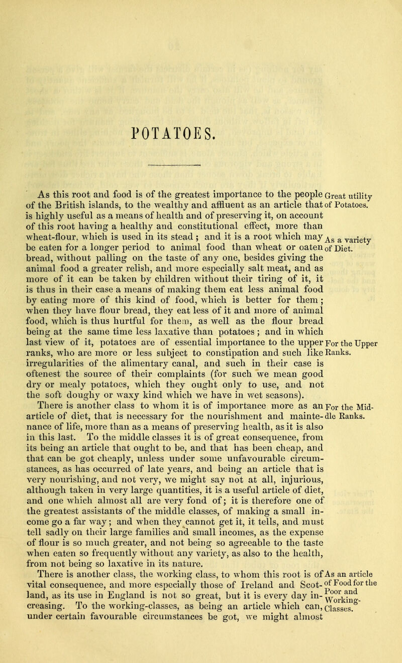 POTATOES. As this root and food is of the greatest importance to the people Great utility of the British islands, to the wealthy and affluent as an article that of Potatoes, is highly useful as a means of health and of preserving it, on account of this root having a healthy and constitutional effect, more than wheat-flour, which is used in its stead ; and it is a root which mayAs a variety be eaten for a longer period to animal food than wheat or oaten 0f Diet, bread, without palling on the taste of any one, besides giving the animal food a greater relish, and more especially salt meat, and as more of it can be taken by children without their tiring of it, it is thus in their case a means of making them eat less animal food by eating more of this kind of food, which is better for them; when they have flour bread, they eat less of it and more of animal food, which is thus hurtful for them, as well as the flour bread being at the same time less laxative than potatoes ; and in which last view of it, potatoes are of essential importance to the upper For the Upper ranks, who are more or less subject to constipation and such like Ranks, irregularities of the alimentary canal, and such in their case is oftenest the source of their complaints (for such we mean good dry or mealy potatoes, which they ought only to use, and not the soft doughy or waxy kind which we have in wet seasons). There is another class to whom it is of importance more as an For the Mid- article of diet, that is necessary for the nourishment and mainte-dle Ranks, nance of life, more than as a means of preserving health, as it is also in this last. To the middle classes it is of great consequence, from its being an article that ought to be, and that has been cheap, and that can be got cheaply, unless under some unfavourable circum- stances, as has occurred of late years, and being an article that is very nourishing, and not very, we might say not at all, injurious, although taken in very large quantities, it is a useful article of diet, and one which almost all are very fond of; it is therefore one of the greatest assistants of the middle classes, of making a small in- come go a far way; and when they cannot get it, it tells, and must tell sadly on their large families and small incomes, as the expense of flour is so much greater, and not being so agreeable to the taste when eaten so frequently without any variety, as also to the health, from not being so laxative in its nature. There is another class, the working class, to whom this root is of As an article vital consequence, and more especially those of Ireland and Scot-of Food for the land, as its use in England is not so great, but it is every day in- creasing. To the working-classes, as being an article which can,Qiasses> under certain favourable circumstances be got, we might almost