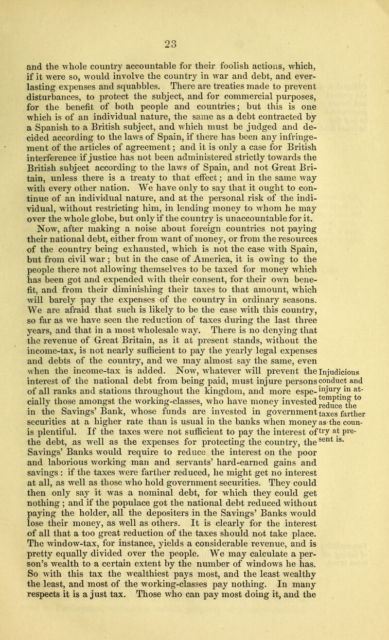 and the whole country accountable for their foolish actions, which, if it were so, would involve the country in war and debt, and ever- lasting expenses and squabbles. There are treaties made to prevent disturbances, to protect the subject, and for commercial purposes, for the benefit of both people and countries; but this is one which is of an individual nature, the same as a debt contracted by a Spanish to a British subject, and which must be judged and de- cided according to the laws of Spain, if there has been any infringe- ment of the articles of agreement; and it is only a case for British interference if justice has not been administered strictly towards the British subject according to the laws of Spain, and not Great Bri- tain, unless there is a treaty to that effect; and in the same way with every other nation. We have only to say that it ought to con- tinue of an individual nature, and at the personal risk of the indi- vidual, without restricting him, in lending money to whom he may over the whole globe, but only if the country is unaccountable for it. Now, after making a noise about foreign countries not paying their national debt, either from want of money, or from the resources of the country being exhausted, which is not the case with Spain, but from civil war ; but in the case of America, it is owing to the people there not allowing themselves to be taxed for money which has been got and expended with their consent, for their own bene- fit, and from their diminishing their taxes to that amount, which will barely pay the expenses of the country in ordinary seasons. We are afraid that such is likely to be the case with this country, so far as we have seen the reduction of taxes during the last three years, and that in a most wholesale way. There is no denying that the revenue of Great Britain, as it at present stands, without the income-tax, is not nearly sufficient to pay the yearly legal expenses and debts of the country, and we may almost say the same, even when the income-tax is added. Now, whatever will prevent the injudicious interest of the national debt from being paid, must injure persons conduct and of all ranks and stations throughout the kingdom, and more espe-inJurv.in at cially those amongst the working-classes, who have money invested red^ce^fie0 in the Savings'Bank, whose funds are invested in government taxes farther securities at a higher rate than is usual in the banks when money as the coun- is plentiful. If the taxes were not sufficient to pay the interest of try a.t Pre- the debt, as well as the expenses for protecting the country, thesent 1S' Savings' Banks would require to reduce the interest on the poor and laborious working man and servants' hard-earned gains and savings : if the taxes were farther reduced, he might get no interest at all, as well as those who hold government securities. They could then only say it was a nominal debt, for which they could get nothing ; and if the populace got the national debt reduced without paying the holder, all the depositers in the Savings' Banks would lose their money, as well as others. It is clearly for the interest of all that a too great reduction of the taxes should not take place. The window-tax, for instance, yields a considerable revenue, and is pretty equally divided over the people. We may calculate a per- son's wealth to a certain extent by the number of windows he has. So with this tax the wealthiest pays most, and the least wealthy the least, and most of the working-classes pay nothing. In many respects it is a just tax. Those who can pay most doing it, and the