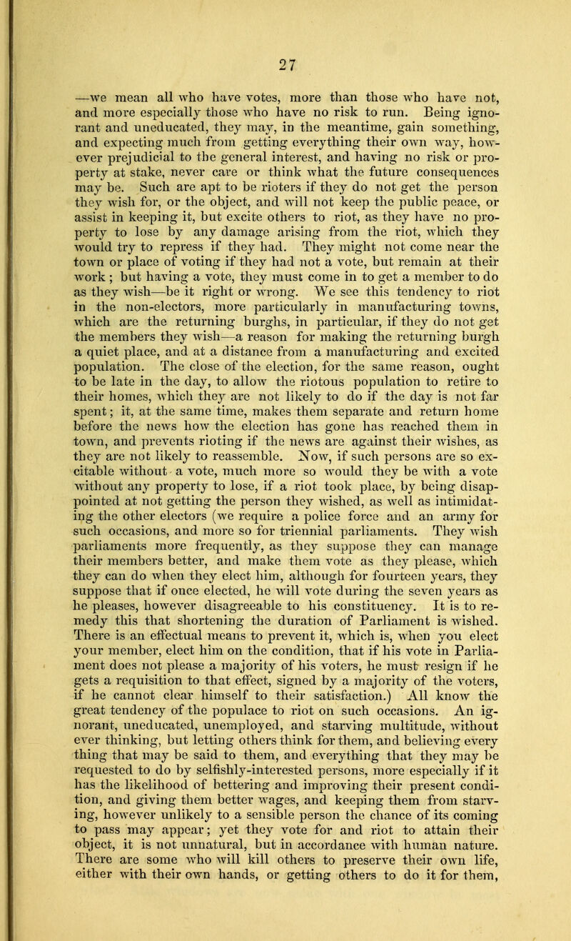 —we mean all who have votes, more than those who have not, and more especially those who have no risk to run. Being igno- rant and uneducated, they may, in the meantime, gain something, and expecting much from getting everything their own way, how- ever prejudicial to the general interest, and having no risk or pro- perty at stake, never care or think what the future consequences may be. Such are apt to be rioters if they do not get the person they wish for, or the object, and will not keep the public peace, or assist in keeping it, but excite others to riot, as they have no pro- perty to lose by any damage arising from the riot, which they would try to repress if they had. They might not come near the town or place of voting if they had not a vote, but remain at their work ; but having a vote, they must come in to get a member to do as they wish—be it right or wrong. We see this tendency to riot in the non-electors, more particularly in manufacturing towns, which are the returning burghs, in particular, if they do not get the members they wish—a reason for making the returning burgh a quiet place, and at a distance from a manufacturing and excited population. The close of the election, for the same reason, ought to be late in the day, to allow the riotous population to retire to their homes, which they are not likely to do if the day is not far spent; it, at the same time, makes them separate and return home before the news how the election has gone has reached them in town, and prevents rioting if the news are against their wishes, as they are not likely to reassemble. Now, if such persons are so ex- citable without a vote, much more so would they be with a vote without any property to lose, if a riot took place, by being disap- pointed at not getting the person they wished, as well as intimidat- ing the other electors (we require a police force and an army for such occasions, and more so for triennial parliaments. They wish parliaments more frequently, as they suppose they can manage their members better, and make them vote as they please, which they can do when they elect him, although for fourteen years, they suppose that if once elected, he will vote during the seven years as he pleases, however disagreeable to his constituency. It is to re- medy this that shortening the duration of Parliament is wished. There is an effectual means to prevent it, which is, when you elect your member, elect him on the condition, that if his vote in Parlia- ment does not please a majority of his voters, he must resign if he gets a requisition to that effect, signed by a majority of the voters, if he cannot clear himself to their satisfaction.) All know the great tendency of the populace to riot on such occasions. An ig- norant, uneducated, unemployed, and starving multitude, without ever thinking, but letting others think for them, and believing every thing that may be said to them, and everything that they may be requested to do by selfishly-interested persons, more especially if it has the likelihood of bettering and improving their present condi- tion, and giving them better wages, and keeping them from starv- ing, however unlikely to a sensible person the chance of its coming to pass may appear; yet they vote for and riot to attain their object, it is not unnatural, but in accordance with human nature. There are some who will kill others to preserve their own life, either with their own hands, or getting others to do it for them,
