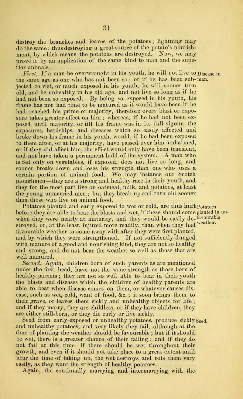destroy the branches and leaves of the potatoes; lightning may do the same; thus destroying a great source of the potato's nourish- ment, by which means the potatoes are destroyed. Now, we may prove it by an application of the same kind to man and the supe- rior animals. First, If a man be overwrought in his youth, he will not live to Disease ii the same age as one who has not been so ; or if he has been sub-man. jected to wet, or much exposed in his youth, he will sooner turn old, and be unhealthy in his old age, and not live so long as if he had not been so exposed. By being so exposed in his youth, his frame has not had time to be matured as it would have been if he had reached his prime or majority, therefore every blast or expo- sure takes greater effect on him ; whereas, if he had not been ex- posed until majority, or till his frame was in its full vigour, the exposures, hardships, and diseases which so easily affected and broke down his frame in his youth, would, if he had been exposed to them after, or at his majority, have passed over him unharmed, or if they did affect him, the effect would only have been transient, and not have taken a permanent hold of the system. A man who is fed only on vegetables, if exposed, does not live so long, and sooner breaks down and loses his strength than one who uses a certain portion of animal food. We may instance our Scotch ploughmen—they are a strong and healthy race in their youth, and they for the most part live on oatmeal, milk, and potatoes, at least the young unmarried men ; but they break up and turn old sooner than those who live on animal food. Potatoes planted and early exposed to wet or cold, are thus hurt Potatoes before they are able to bear the blasts and wet, if these should come planted ir when they were nearly at maturity, and they would be easily de-iav0ra^ stroyed, or, at the least, injured more readily, than when they hadwea er* favourable weather to come away with after they were first planted, and by which they were strengthened. If not sufficiently dunged with manure of a good and nourishing kind, they are not so healthy and strong, and do not bear the weather so well as those that are well manured.. Second, Again, children born of such parents as are mentioned under the first head, have not the same strength as those born of healthy parents ; they are not so well able to bear in their youth the blasts and diseases which the children of healthy parents are able to bear when disease comes on them, or whatever causes dis- ease, such as wet, cold, want of food, &c.; it soon brings them to their grave, or leaves them sickly and unhealthy objects for life ; and if they marry, they are childless, or if they have children, they are either still-born, or they die early or live sickly. Seed from early- exposed or unhealthy potatoes, produce sickly Seed, and unhealthy potatoes, and very likely they fail, although at the time of planting the weather should be favourable ; but if it should be wet, there is a greater chance of their failing ; and if they do not fail at this time-—if there should be wet throughout their growth, and even if it should not take place to a great extent until near the time of taking up, the wet destroys and rots them very easily, as they want the strength of healthy potatoes. Again, the continually marrying and intermarrying with the