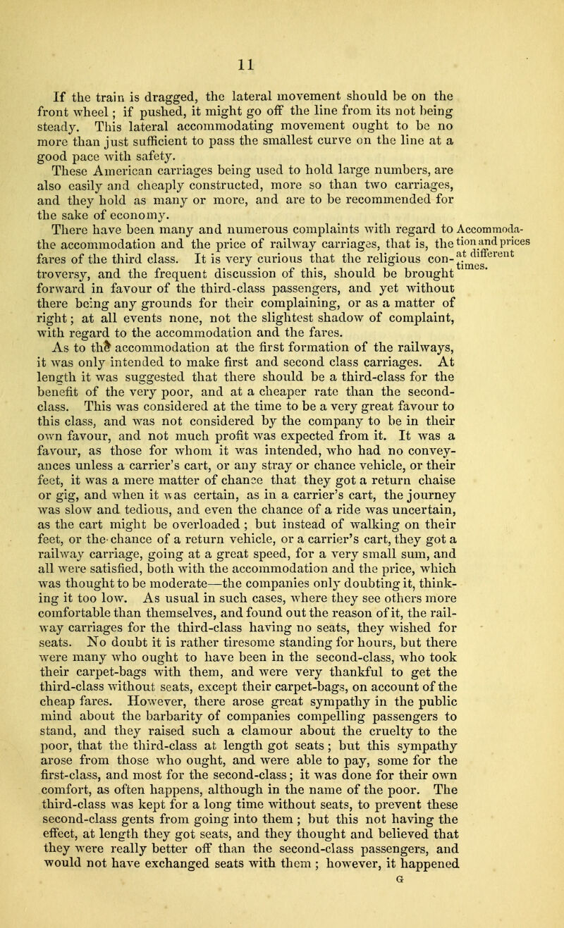 If the train is dragged, the lateral movement should be on the front wheel; if pushed, it might go off the line from its not being steady. This lateral accommodating movement ought to be no more than just sufficient to pass the smallest curve on the line at a good pace with safety. These American carriages being used to hold large numbers, are also easily and cheaply constructed, more so than two carriages, and they hold as many or more, and are to be recommended for the sake of economy. There have been many and numerous complaints with regard to Accommoda- the accommodation and the price of railway carriages, that is, the tionand prices fares of the third class. It is very curious that the religious CQn- ^^erent troversy, and the frequent discussion of this, should be brought forward in favour of the third-class passengers, and yet without there being any grounds for their complaining, or as a matter of right; at all events none, not the slightest shadow of complaint, with regard to the accommodation and the fares. As to th& accommodation at the first formation of the railways, it was only intended to make first and second class carriages. At length it was suggested that there should be a third-class for the benefit of the very poor, and at a cheaper rate than the second- class. This was considered at the time to be a very great favour to this class, and was not considered by the company to be in their own favour, and not much profit was expected from it. It was a favour, as those for whom it was intended, who had no convey- ances unless a carrier's cart, or any stray or chance vehicle, or their feet, it was a mere matter of chance that they got a return chaise or gig, and when it was certain, as in a carrier's cart, the journey was slow and tedious, and even the chance of a ride was uncertain, as the cart might be overloaded ; but instead of walking on their feet, or the- chance of a return vehicle, or a carrier's cart, they got a railway carriage, going at a great speed, for a very small sum, and all were satisfied, both with the accommodation and the price, which was thought to be moderate—the companies only doubting it, think- ing it too low. As usual in such cases, where they see others more comfortable than themselves, and found out the reason of it, the rail- way carriages for the third-class having no seats, they wished for seats. No doubt it is rather tiresome standing for hours, but there were many who ought to have been in the second-class, who took their carpet-bags with them, and were very thankful to get the third-class without seats, except their carpet-bags, on account of the cheap fares. However, there arose great sympathy in the public mind about the barbarity of companies compelling passengers to stand, and they raised such a clamour about the cruelty to the poor, that the third-class at length got seats; but this sympathy arose from those who ought, and were able to pay, some for the first-class, and most for the second-class; it was done for their own comfort, as often happens, although in the name of the poor. The third-class was kept for a long time without seats, to prevent these second-class gents from going into them ; but this not having the effect, at length they got seats, and they thought and believed that they were really better off than the second-class passengers, and would not have exchanged seats with them ; however, it happened Gr