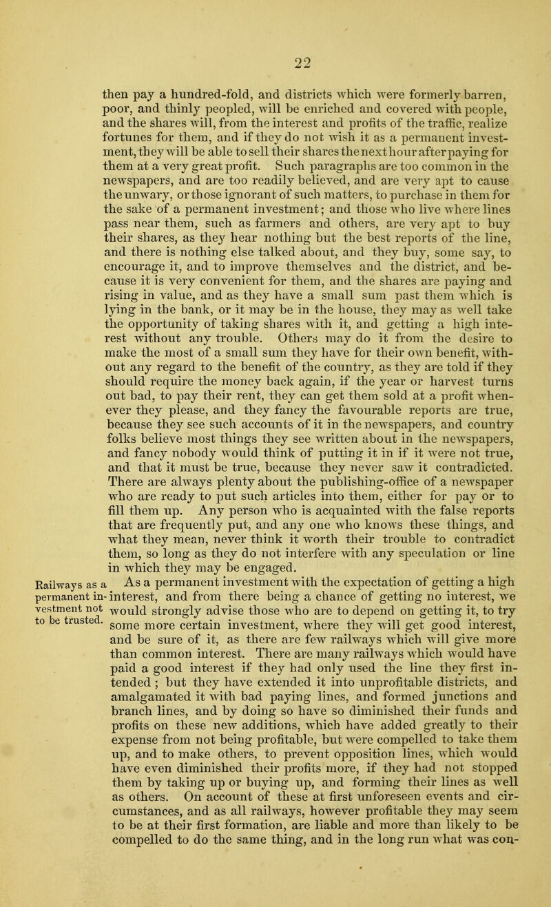 then pay a hundred-fold, and districts which were formerly barren, poor, and thinly peopled, will be enriched and covered with people, and the shares will, from the interest and profits of the traflic, realize fortunes for them, and if they do not wish it as a permanent invest- ment, they will be able to sell their shares the nexthour after paying for them at a very great profit. Such paragraphs are too common in the newspapers, and are too readily believed, and are very apt to caiise the unwary, or those ignorant of such matters, to purchase in them for the sake of a permanent investment; and those who live where lines pass near them, such as farmers and others, are very apt to buy their shares, as they hear nothing but the best reports of the line, and there is nothing else talked about, and they buy, some say, to encourage it, and to improve themselves and the district, and be- cause it is very convenient for them, and the shares are paying and rising in value, and as they have a small sum past them which is lying in the bank, or it may be in the house, they may as well take the opportunity of taking shares with it, and getting a high inte- rest without any trouble. Others may do it from the desire to make the most of a small sum they have for their own benefit, with- out any regard to the benefit of the country, as they are told if they should require the money back again, if the year or harvest turns out bad, to pay their rent, they can get them sold at a profit when- ever they please, and they fancy the favourable reports are true, because they see such accounts of it in the newspapers, and country folks believe most things they see written about in the newspapers, and fancy nobody would think of putting it in if it were not true, and that it must be true, because they never saw it contradicted. There are always plenty about the publishing-office of a newspaper who are ready to put such articles into them, either for pay or to fill them up. Any person who is acquainted with the false reports that are frequently put, and any one who knows these things, and what they mean, never think it worth their trouble to contradict them, so long as they do not interfere with any speculation or line in which they may be engaged. Railways as a As a permanent investment with the expectation of getting a high permanent in-interest, and from there being a chance of getting no interest, we vestment not would strongly advise those who are to depend on getting it, to try to be trusted. gome more certain investment, where they will get good interest, and be sure of it, as there are few railways which will give more than common interest. There are many railways which would have paid a good interest if they had only used the line they first in- tended ; but they have extended it into unprofitable districts, and amalgamated it with bad paying lines, and formed junctions and branch lines, and by doing so have so diminished their funds and profits on these new additions, which have added greatly to their expense from not being profitable, but were compelled to take them up, and to make others, to prevent opposition lines, which would have even diminished their profits more, if they had not stopped them by taking up or buying up, and forming their lines as well as others. On account of these at first unforeseen events and cir- cumstances, and as all railways, however profitable they may seem to be at their first formation, are liable and more than likely to be compelled to do the same thing, and in the long run what was con-