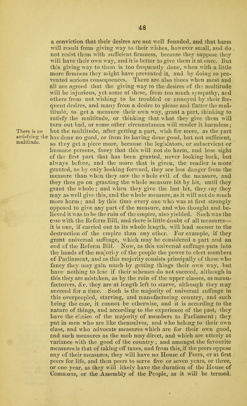 a conviction that their desires are not well founded, and that harm will result from giving way to their wishes, however small, and do not resist them with sufficient firmness, because they suppose they will have their own way, and it is better to give them it at once. But this giving way to them is too frequently done, when with a little more firmness they might have prevented it, and by doing so pre- vented serious consequences. There are also times when most and all are agreed that the giving way to the desires of the multitude will be injurious, yet some of these, from too much sympathy, and others from, not wishing to be troubled or annoyed by their fre- quent desires, and many from a desire to please and flatter the mul- titude, to get a measure their own way, grant a part, thinking to satisfy the multitude, or thinking that what they give them will turn out bad, or some other circumstances will render it harmless ; There is no but the multitude, after getting a part, wish for more, as the part satisfying the has done no good, or from its having done good, but not sufficient, multitude. so they get a piece more, because the legislators, or subservient or humane persons, fancy that this will not do harm, and lose sight of the first part that has been granted, never looking back, but always before, and the more that is given, the readier is more granted, as by only looking forward, they see less danger from the measure than when they saw the whole evil of the measure, and they thus go on granting the whole measure bit by bit, until they grant the whole ; and when they give the last bit, they say they may as well give this, and the whole measure, as it will not do much more harm; and by this time every one who was at first strongly opposed to give any part of the measure, and who thought and be- lieved it was to be the ruin of the empire, also yielded. Such was the case with the Reform Bill, and there is little doubt of all measures— it is one, if carried out to its whole length, will lead sooner to the destruction of the empire than any other. For example, if they grant universal suffrage, which may be considered a part and an end of the Ileform Bill. Now, as this universal suffrage puts into the hands of the majority of the people the power to elect members of Parliament, and as this majority consists principally of those who fancy they may gain much by getting things their own way, but have nothing to lose if their schemes do not succeed, although in this they are mistaken, as by the ruin of the upper classes, as manu- facturers, &e. they are at length left to starve, although they may succeed for a time. Such is the majority of universal suffrage in this overpeopled, starving, and manufacturing country, and such being the case, it cannot be otherwise, and it is according to the nature of things, and according to the experience of the past, they have the choice of the majority of members to Parliament; they put in men who are like themselves, and who belong to their own class, and who advocate measures which are for their own good, and such measures as the mob may direct, and which are utterly at variance with the good of the country ; and amongst the favourite measures is that of taking off taxes, and from this, if the peers oppose any of their measures, they will have no House of Peers, or at first peers for life, and then peers to serve five or seven years, or three, or one year, as they will likely have the duration of the House of Commons, or the Assembly of the People, as it will be termed.