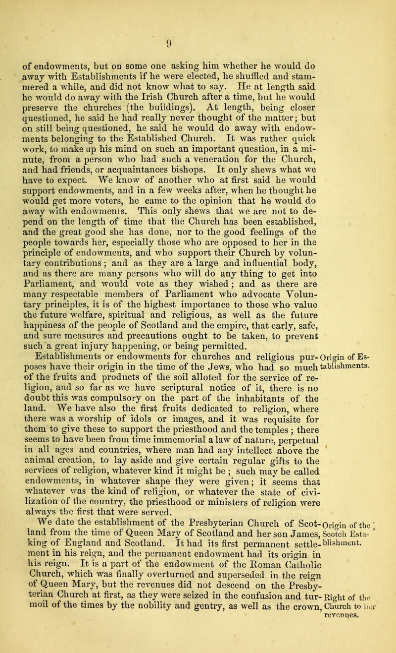 of endowments, but on some one asking him whether he would do away with Establishments if he were elected, he shuffled and stam- mered a while, and did not know what to say. He at length said he would do away with the Irish Church after a time, but he would preserve the churches (the buildings). At length, being closer questioned, he said he had really never thought of the matter; but on still being questioned, he said he would do away with endow- ments belonging to the Established Church. It was rather quick work, to make up his mind on such an important question, in a mi- nute, from a person who had such a veneration for the Church, and had friends, or acquaintances bishops. It only shews what we have to expect. We know of another who at first said he would support endowments, and in a few weeks after, when he thought he would get more voters, he came to the opinion that he would do away with endowments. This only shews that we are not to de- pend on the length of time that the Church has been established, and the great good she has done, nor to the good feelings of the people towards her, especially those who are opposed to her in the principle of endowments, and who support their Church by volun- tary contributions; and as they are a large and influential body, and as there are many persons who will do any thing to get into Parliament, and would vote as they wished; and as there are many respectable members of Parliament who advocate Volun- tary principles, it is of the highest importance to those who value the future welfare, spiritual and religious, as well as the future happiness of the people of Scotland and the empire, that early, safe, and sure measures and precautions ought to be taken, to prevent such a great injury happening, or being permitted. Establishments or endowments for churches and religious pur- Origin of Es- poses have their origin in the time of the Jews, who had so much tablishments. of the fruits and products of the soil alloted for the service of re- ligion, and so far as we have scriptural notice of it, there is no doubt this was compulsory on the part of the inhabitants of the land. We have also the first fruits dedicated to religion, where there was a worship of idols or images, and it was requisite for them to give these to support the priesthood and the temples ; there seems to have been from time immemorial a law of nature, perpetual in all ages and countries, where man had any intellect above the animal creation, to lay aside and give certain regular gifts to the services of religion, whatever kind it might be ; such may be called endowments, in whatever shape they were given; it seems that whatever was the kind of religion, or whatever the state of civi- lization of the country, the priesthood or ministers of religion were always the first that were served. We date the establishment of the Presbyterian Church of Scot-Origin of the land from the time of Queen Mary of Scotland and her son James, Scotch Esta- king of England and Scotland. It had its first permanent settle-blishment. ment in his reign, and the permanent endowment had its origin in his reign. It is a part of the endowment of the Roman Catholic Church, which was finally overturned and superseded in the reign of Queen Mary, but the revenues did not descend on the Presby- terian Church at first, as they were seized in the confusion and tur- Right of the moil of the times by the nobility and gentry, as well as the crown, Church to hq