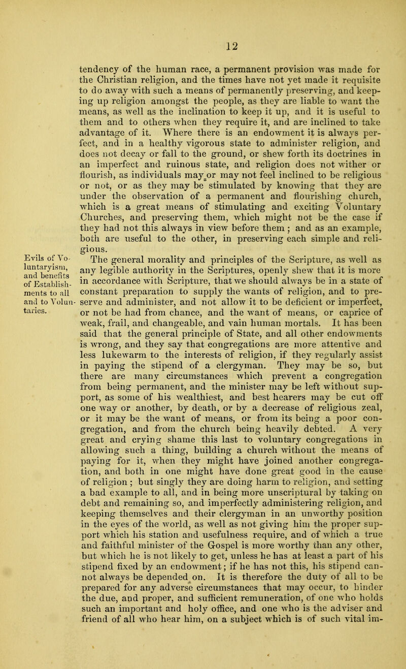 Evils of Vo- luntaryism, and benefits of Establish- ments to all and to Volun- taries. tendency of the human race, a permanent provision was made for the Christian religion, and the times have not yet made it requisite to do away with such a means of permanently preserving, and keep- ing up religion amongst the people, as they are liable to want the means, as well as the inclination to keep it up, and it is useful to them and to others when they require it, and are inclined to take advantage of it. Where there is an endowment it is always per- fect, and in a healthy vigorous state to administer religion, and does not decay or fall to the ground, or shew forth its doctrines in an imperfect and ruinous state, and religion does not wither or nourish, as individuals may^or may not feel inclined to be religious or not, or as they may be stimulated by knowing that they are under the observation of a permanent and flourishing church, which is a great means of stimulating and exciting Voluntary Churches, and preserving them, which might not be the case if they had not this always in view before them; and as an example, both are useful to the other, in preserving each simple and reli- gious. The general morality and principles of the Scripture, as well as any legible authority in the Scriptures, openly shew that it is more in accordance with Scripture, that we should always be in a state of constant preparation to supply the wants of religion, and to pre- serve and administer, and not allow it to be deficient or imperfect, or not be had from chance, and the want of means, or caprice of weak, frail, and changeable, and vain human mortals. It has been said that the general principle of State, and all other endowments is wrong, and they say that congregations are more attentive and less lukewarm to the interests of religion, if they regularly assist in paying the stipend of a clergyman. They may be so, but there are many circumstances which prevent a congregation from being permanent, and the minister may be left without sup- port, as some of his wealthiest, and best hearers may be cut off one way or another, by death, or by a decrease of religious zeal, or it may be the want of means, or from its being a poor con- gregation, and from the church being heavily debted. A very great and crying shame this last to voluntary congregations in allowing such a thing, building a church without the means of paying for it, when they might have joined another congrega- tion, and both in one might have done great good in the cause of religion ; but singly they are doing harm to religion, and setting a bad example to all, and in being more unscriptural by taking on debt and remaining so, and imperfectly administering religion, and keeping themselves and their clergyman in an unworthy position in the eyes of the world, as well as not giving him the proper sup- port which his station and usefulness require, and of which a true and faithful minister of the Gospel is more worthy than any other, but which he is not likely to get, unless he has at least a part of his stipend fixed by an endowment; if he has not this, his stipend can- not always be depended on. It is therefore the duty of all to be prepared for any adverse circumstances that may occur, to hinder the due, and proper, and sufficient remuneration, of one who holds such an important and holy office, and one who is the adviser and friend of all who hear him, on a subject which is of such vital im-