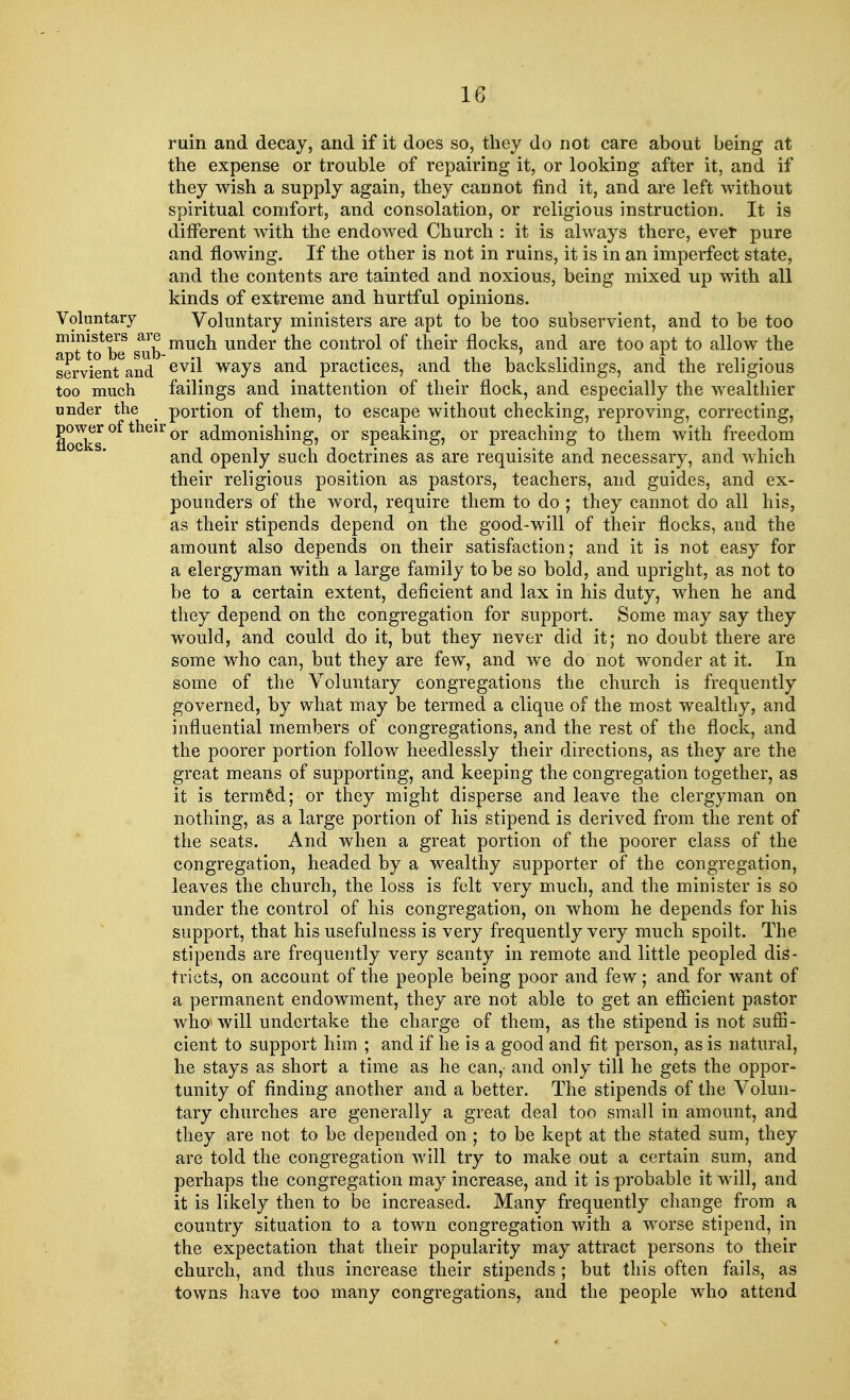 ruin and decay, and if it does so, they do not care about being at the expense or trouble of repairing it, or looking after it, and if they wish a supply again, they cannot find it, and are left without spiritual comfort, and consolation, or religious instruction. It is different with the endowed Church : it is always there, ever pure and flowing. If the other is not in ruins, it is in an imperfect state, and the contents are tainted and noxious, being mixed up with all kinds of extreme and hurtful opinions. Voluntary Voluntary ministers are apt to be too subservient, and to be too a*??? be sub mucn un(^er tne control of their flocks, and are too apt to allow the servient and evn ways and practices, and the backslidings, and the religious too much failings and inattention of their flock, and especially the wealthier under the _ portion of them, to escape without checking, reproving, correcting, flocks °f 0r a^momsmng> or speaking, or preaching to them with freedom and openly such doctrines as are requisite and necessary, and which their religious position as pastors, teachers, and guides, and ex- pounders of the word, require them to do ; they cannot do all his, as their stipends depend on the good-will of their flocks, and the amount also depends on their satisfaction; and it is not easy for a clergyman with a large family to be so bold, and upright, as not to be to a certain extent, deficient and lax in his duty, when he and they depend on the congregation for support. Some may say they would, and could do it, but they never did it; no doubt there are some who can, but they are few, and we do not wonder at it. In some of the Voluntary congregations the church is frequently governed, by what may be termed a clique of the most wealthy, and influential members of congregations, and the rest of the flock, and the poorer portion follow heedlessly their directions, as they are the great means of supporting, and keeping the congregation together, as it is termed; or they might disperse and leave the clergyman on nothing, as a large portion of his stipend is derived from the rent of the seats. And when a great portion of the poorer class of the congregation, headed by a wealthy supporter of the congregation, leaves the church, the loss is felt very much, and the minister is so under the control of his congregation, on whom he depends for his support, that his usefulness is very frequently very much spoilt. The stipends are frequently very scanty in remote and little peopled dis- tricts, on account of the people being poor and few; and for want of a permanent endowment, they are not able to get an efficient pastor who will undertake the charge of them, as the stipend is not suffi- cient to support him ; and if he is a good and fit person, as is natural, he stays as short a time as he can,- and only till he gets the oppor- tunity of finding another and a better. The stipends of the Volun- tary churches are generally a great deal too small in amount, and they are not to be depended on ; to be kept at the stated sum, they are told the congregation will try to make out a certain sum, and perhaps the congregation may increase, and it is probable it will, and it is likely then to be increased. Many frequently change from a country situation to a town congregation with a worse stipend, in the expectation that their popularity may attract persons to their church, and thus increase their stipends ; but this often fails, as towns have too many congregations, and the people who attend