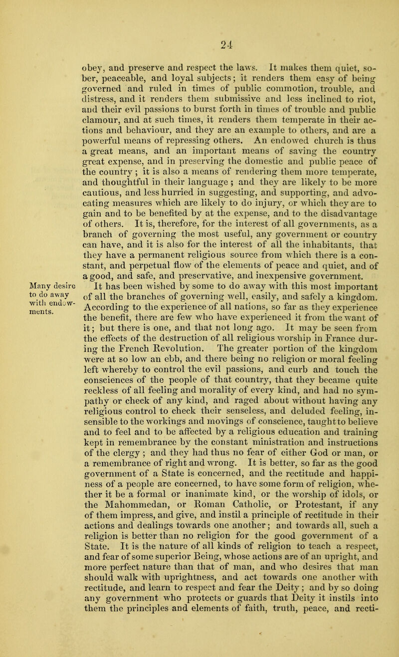 obey, and preserve and respect the laws. It makes them quiet, so- ber, peaceable, and loyal subjects; it renders them easy of being governed and ruled in times of public commotion, trouble, and distress, and it renders them submissive and less inclined to riot, and their evil passions to burst forth in times of trouble and public clamour, and at such times, it renders them temperate in their ac- tions and behaviour, and they are an example to others, and are a powerful means of repressing others. An endowed church is thus a great means, and an important means of saving the country great expense, and in preserving the domestic and public peace of the country; it is also a means of rendering them more temperate, and thoughtful in their language ; and they are likely to be more cautious, and less hurried in suggesting, and supporting, and advo- cating measures which are likely to do injury, or which they are to gain and to be benefited by at the expense, and to the disadvantage of others. It is, therefore, for the interest of all governments, as a branch of governing the most useful, any government or country can have, and it is also for the interest of all the inhabitants, that they have a permanent religious source from which there is a con- stant, and perpetual flow of the elements of peace and quiet, and of a good, and safe, and preservative, and inexpensive government. Many desire It has been wished by some to do away with this most important to do away 0f aij ^he branches of governing well, easily, and safely a kingdom, ments W~ According to the experience of all nations, so far as they experience the benefit, there are few who have experienced it from the want of it; but there is one, and that not long ago. It may be seen from the effects of the destruction of all religious worship in France dur- ing the French Revolution. The greater portion of the kingdom were at so low an ebb, and there being no religion or moral feeling left whereby to control the evil passions, and curb and touch the consciences of the people of that country, that they became quite reckless of all feeling and morality of every kind, and had no sym- pathy or check of any kind, and raged about without having any religious control to check their senseless, and deluded feeling, in- sensible to the workings and rnovings of conscience, taught to believe and to feel and to be affected by a religious education and training kept in remembrance by the constant ministration and instructions of the clergy ; and they had thus no fear of either God or man, or a remembrance of right and wrong. It is better, so far as the good government of a State is concerned, and the rectitude and happi- ness of a people are concerned, to have some form of religion, whe- ther it be a formal or inanimate kind, or the worship of idols, or the Mahommedan, or Roman Catholic, or Protestant, if any of them impress, and give, and instil a principle of rectitude in their actions and dealings towards one another; and towards all, such a religion is better than no religion for the good government of a State. It is the nature of all kinds of religion to teach a respect, and fear of some superior Being, whose actions are of an upright, and more perfect nature than that of man, and who desires that man should walk with uprightness, and act towards one another with rectitude, and learn to respect and fear the Deity; and by so doing any government who protects or guards that Deity it instils into them the principles and elements of faith, truth, peace, and recti-