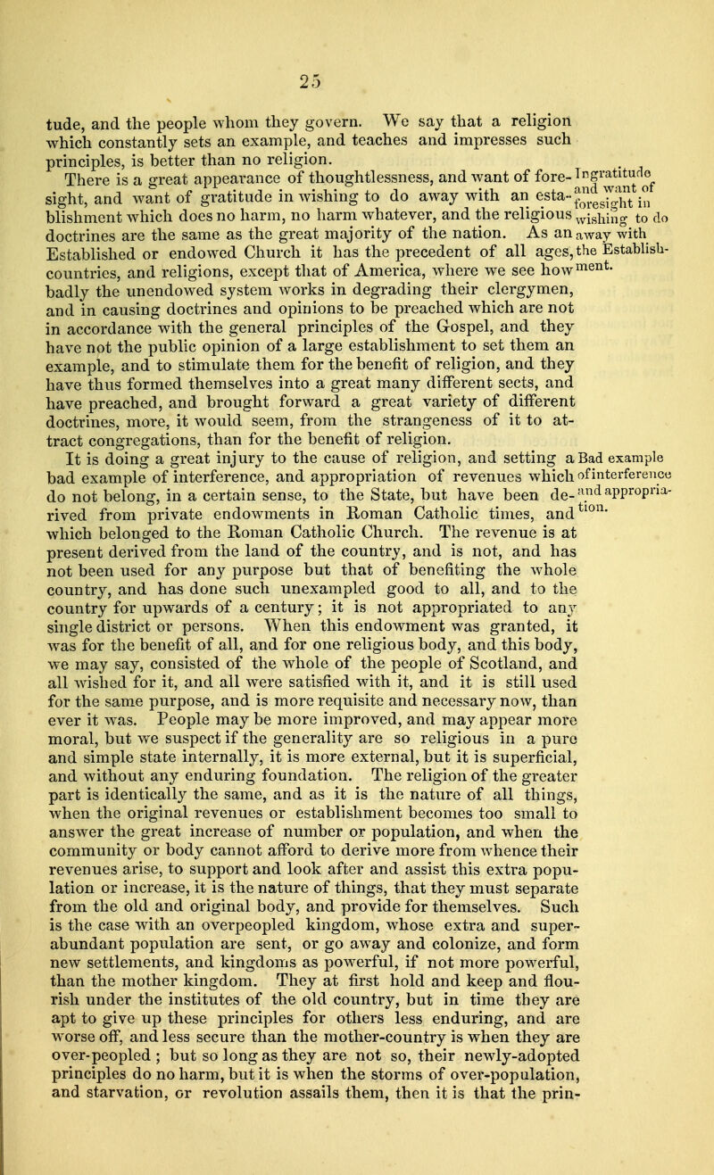 tude, and the people whom they govern. We say that a religion which constantly sets an example, and teaches and impresses such principles, is better than no religion. There is a great appearance of thoughtlessness, and want of fore-1 ngratitude sight, and want of gratitude in wishing to do away with an Sst^^stetoin blishment which does no harm, no harm whatever, and the religious wishing to do doctrines are the same as the great majority of the nation. As an away with Established or endowed Church it has the precedent of all ages, the Establish- countries, and religions, except that of America, where we see howment- badly the unendowed system works in degrading their clergymen, and in causing doctrines and opinions to be preached which are not in accordance with the general principles of the G-ospel, and they have not the public opinion of a large establishment to set them an example, and to stimulate them for the benefit of religion, and they have thus formed themselves into a great many different sects, and have preached, and brought forward a great variety of different doctrines, more, it would seem, from the strangeness of it to at- tract congregations, than for the benefit of religion. It is doing a great injury to the cause of religion, and setting a Bad example bad example of interference, and appropriation of revenues which of interference do not belong, in a certain sense, to the State, but have been de-n.ndaPPropna- rived from private endowments in Roman Catholic times, andtlon' which belonged to the Roman Catholic Church. The revenue is at present derived from the land of the country, and is not, and has not been used for any purpose but that of benefiting the whole country, and has done such unexampled good to all, and to the country for upwards of a century; it is not appropriated to any single district or persons. When this endowment was granted, it was for the benefit of all, and for one religious body, and this body, we may say, consisted of the whole of the people of Scotland, and all wished for it, and all were satisfied with it, and it is still used for the same purpose, and is more requisite and necessary now, than ever it was. People may be more improved, and may appear more moral, but we suspect if the generality are so religious in a pure and simple state internally, it is more external, but it is superficial, and without any enduring foundation. The religion of the greater part is identically the same, and as it is the nature of all things, when the original revenues or establishment becomes too small to answer the great increase of number or population, and when the community or body cannot afford to derive more from whence their revenues arise, to support and look after and assist this extra popu- lation or increase, it is the nature of things, that they must separate from the old and original body, and provide for themselves. Such is the case with an overpeopled kingdom, whose extra and super- abundant population are sent, or go away and colonize, and form new settlements, and kingdoms as powerful, if not more powerful, than the mother kingdom. They at first hold and keep and flou- rish under the institutes of the old country, but in time they are apt to give up these principles for others less enduring, and are worse off, and less secure than the mother-country is when they are over-peopled ; but so long as they are not so, their newly-adopted principles do no harm, but it is when the storms of over-population, and starvation, or revolution assails them, then it is that the prin-
