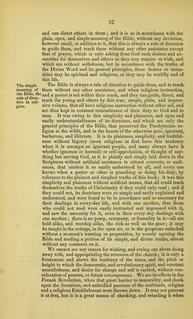 and can direct others in them ; and it is so in accordance with the plain, open, and simple meaning of the Bible, without any deviation, however small, or addition to it, that this is always a rule of direction to guide them, and teach them without any other assistance except that of prayer, which is only asking from God such desires and ne- cessities for themselves and others as they may require or wish, and which are without selfishness, but in accordance with the truths of the Divine Word and its general principles, these desires or neces- sities may be spiritual and religious, or they may be worldly and of this life. The simple The Bible is always a rule of direction to guide them, and to teach meaning of them without any other assistance, and when religious instruction, rul ^fdire?6 an<^ a Pastor *s not witnm tneir reach, and they can guide, direct, and tion *in reli- teach the J0URS an(l others by this true, simple, plain, and impres- gion. sive volume, that all have religious instruction without other aid, and are thus kept in constant remembrance of their duty to God and to man. It was owing to this simplicity and plainness, and open and easily understandableness of its doctrines, and which are only the general principles of the Bible, that preserved the Presbyterian re- ligion in the wilds, and in the hearts of the otherwise poor, ignorant, barbarous, and illiterate. It is its plainness, simplicity, and truthful- ness without bigotry (most religions at first have this tendency when it is amongst an ignorant people, and many always have it whether ignorant or learned) or self-approbation, or thought of any- thing but serving God, as it is plainly and simply laid down in the Scriptures without artificial assistance to attract converts, or audi- ences, that renders it so easily understood by all, and every one knows when a pastor or other is preaching or doing his duty, by reference to the plainest and simplest truths of this book; it was this simplicity and plainness without artificial means, that all could teach themselves the truths of Christianity if they could only read ; and if they could not, its doctrines were so simple and easily explained and understood, and were found to be in accordance and so necessary for their dealings in every-day life, and with one another, that those who could not read were easily instructed and impressed with it, and saw the necessity for it, even in their every-day dealings with one another ; there is no pomp, ceremony, or formality in it—all are held alike, and worship alike, the rich as well as the poor; it may be taught in the cottage, in the open air, or in the gorgeous cathedral without a moment's warning or preparation, by merely opening the Bible and reading a portion of its simple, and divine truths, almost without any comment on it. We cannot see any reason for wishing, and crying out about doing away with, and appropriating the revenues of the church ; it is only a forerunner, and shews the tendency of the times, and the pitch or height to which the democratic, and revolutionary spirit, and constant unsettledness, and desire for change and self is carried, without con- sideration of present, or future consequences. We see its effects in the French Revolution, when that great barrier to immorality, and check upon the licentious, and unbridled passions of the multitude, religion and a religious Establishment were thrown down. It may not prevent it at first, but it is a great means of checking, and retarding it when