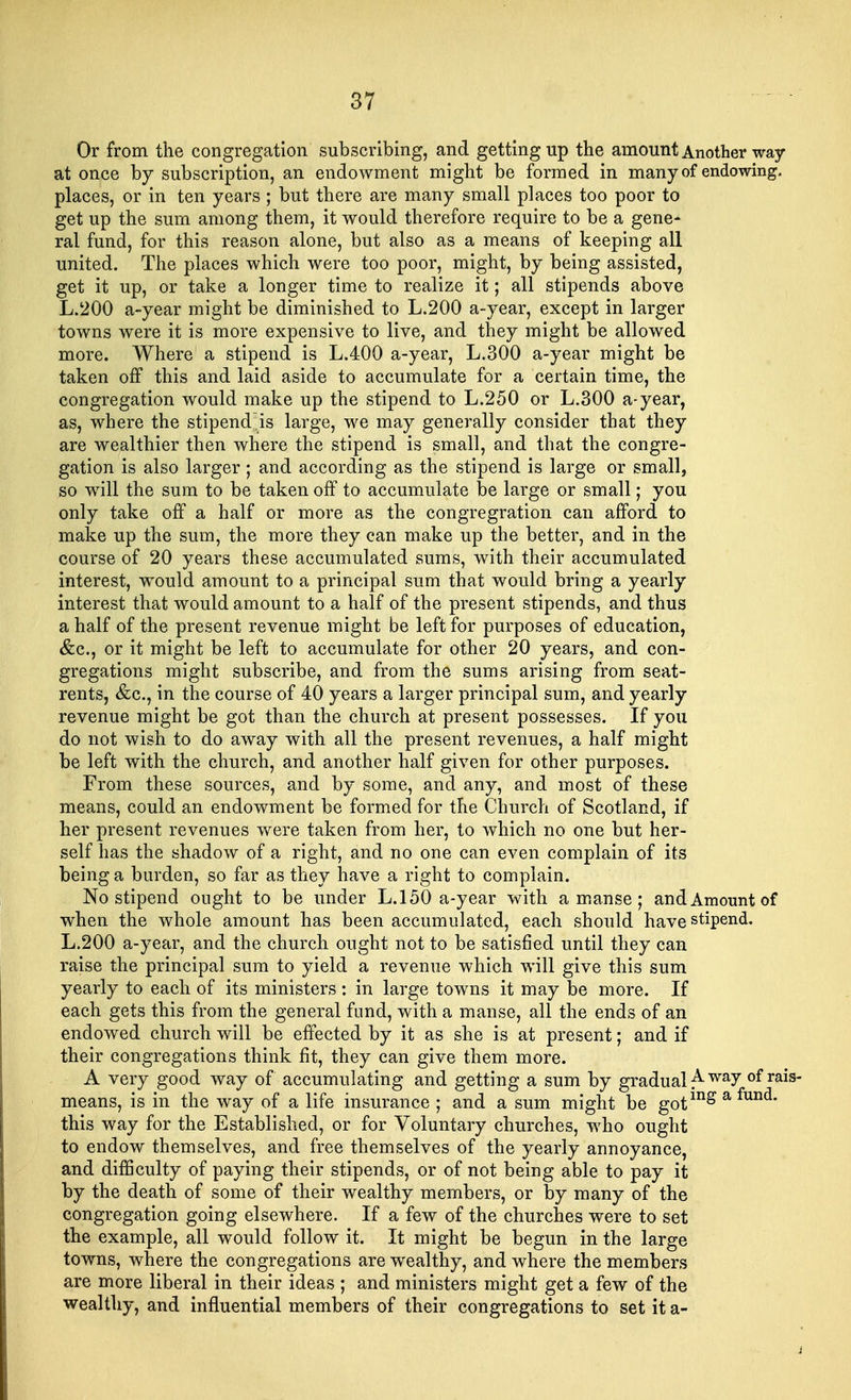 Or from the congregation subscribing, and getting up the amount Another way at once by subscription, an endowment might be formed in many of endowing, places, or in ten years ; but there are many small places too poor to get up the sum among them, it would therefore require to be a gene- ral fund, for this reason alone, but also as a means of keeping all united. The places which were too poor, might, by being assisted, get it up, or take a longer time to realize it; all stipends above L.200 a-year might be diminished to L.200 a-year, except in larger towns were it is more expensive to live, and they might be allowed more. Where a stipend is L.400 a-year, L.300 a-year might be taken off this and laid aside to accumulate for a certain time, the congregation would make up the stipend to L.250 or L.300 a-year, as, where the stipend~is large, we may generally consider that they are wealthier then where the stipend is small, and that the congre- gation is also larger; and according as the stipend is large or small, so will the sum to be taken off to accumulate be large or small; you only take off a half or more as the congregration can afford to make up the sum, the more they can make up the better, and in the course of 20 years these accumulated sums, with their accumulated interest, would amount to a principal sum that would bring a yearly interest that would amount to a half of the present stipends, and thus a half of the present revenue might be left for purposes of education, &c, or it might be left to accumulate for other 20 years, and con- gregations might subscribe, and from the sums arising from seat- rents, &c, in the course of 40 years a larger principal sum, and yearly revenue might be got than the church at present possesses. If you do not wish to do away with all the present revenues, a half might be left with the church, and another half given for other purposes. From these sources, and by some, and any, and most of these means, could an endowment be formed for the Church of Scotland, if her present revenues were taken from her, to which no one but her- self has the shadow of a right, and no one can even complain of its being a burden, so far as they have a right to complain. No stipend ought to be under L.150 a-year with a manse ; and Amount of when the whole amount has been accumulated, each should have stipend. L.200 a-year, and the church ought not to be satisfied until they can raise the principal sum to yield a revenue which will give this sum yearly to each of its ministers: in large towns it may be more. If each gets this from the general fund, with a manse, all the ends of an endowed church will be effected by it as she is at present; and if their congregations think fit, they can give them more. A very good way of accumulating and getting a sum by gradual Awa^ of rais means, is in the way of a life insurance ; and a sum might be goting a fund* this way for the Established, or for Voluntary churches, who ought to endow themselves, and free themselves of the yearly annoyance, and difficulty of paying their stipends, or of not being able to pay it by the death of some of their wealthy members, or by many of the congregation going elsewhere. If a few of the churches were to set the example, all would follow it. It might be begun in the large towns, where the congregations are wrealthy, and where the members are more liberal in their ideas ; and ministers might get a few of the wealthy, and influential members of their congregations to set it a-