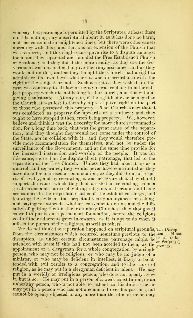 who say that patronage is permitted by the Scriptures, at least there must be nothing very unscriptural about it, as it has done no harm, and has continued in enlightened times, but there were other causes operating with this ; and that was an extension of the Church that was required, and this single cause gave rise to a dispute amongst them, and they separated and founded the Free Established Church of Scotland ; and they did it the more readily, as they saw the Go- vernment was not inclined to give them any assistance, and as they would not do this, and as they thought the Church had a right to administer its own laws, whether it was in accordance with the right of the subject or not. Such a right as they wished, in this case, was contrary to all law of right; it was robbing from the sub- ject property which did not belong to the Church, and this without giving a substitute. At any rate, if the right had ever belonged to the Church, it was lost to them by a prescriptive right on the part of those who possessed this property. The Church knew that it was considered as property for upwards of a century; and they ought to have stopped it then, from being property. We, however, believe and think it was the necessity for more church accommoda- tion, for a long time back, that was the great cause of the separa- tion ; and they thought they would not come under the control of the State, nor in collision with it; and they would therefore pro- vide more accommodation for themselves, and not be under the surveillance of the Government, and at the same time provide for the increased instruction and worship of the people. It was for this cause, more than the dispute about patronage, that led to the separation of the Free Church. Unless they had taken it up as a quarrel, and separated, they would never have contributed as they have done for increased accommodation; as they did it out of a spi- rit of rivalry, and by separating it was necessary that they should support the cause which they had assisted in separating from a great means and source of getting religious instruction, and being accustomed to the respectable status of the established clergy, and knowing the evils of the perpetual yearly annoyances of asking, and paying for stipends, whether convenient or not, and the diffi- culty of getting them in the Voluntary Churches, they thought it as well to put it on a permanent foundation, before the religious zeal of their adherents grew lukewarm, as it is apt to do when it affects the purses of the religious, as well as others. We do not think the separation happened on scriptural grounds, The Disrup- from the circumstances which occurred sometime previous to thetion could not disruption, as under certain circumstances patronage might be^gaij!^°^e attended with harm if this had not been acceded to them, as the gro^g U appointment of a clergyman for a whole congregation by a single person, who may not be religious, or who may be no judge of a minister, or who may be deficient in intellect, is likely to be at- tended with evil results to a congregation, and to the cause of religion, as he may put in a clergyman deficient in talent. He may put in a worldly or irreligious person, who does not openly avow it, but is so. He may put in a person of a weak constitution, or an unhealthy person, who is not able to attend to his duties ; or he may put in a person who has not a command over his passions, but cannot be openly objected to any more than the others; or he may