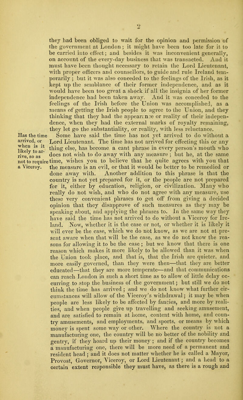 they bad been obliged to wait for the opinion and permission of the government at London ; it might have been too late for it to be carried into effect; and besides it was inconvenient generally, on account of the every-day business that was transacted. And it must have been thought necessary to retain the Lord Lieutenant, with proper officers and counsellors, to guide and rule Ireland tem- porarily ; but it was also conceded to the feelings of the Irish, as it kept up the semblance of their former independence, and as it would have been too great a shock if all the insignia of her former independence had been taken away. And it was conceded to the feelings of the Irish before the Union was accomplished, as a means of getting the Irish people to agree to the Union, and they thinking that they had the appearcn^e or reality of their indepen- dence, when they had the external marks of royalty remaining, they let go the substantiality, or reality, with less reluctance. Has the time Some have said the time has not yet arrived to do without a arrived, or Lord Lieutenant. The time has not arrived for effecting this or any like toar* *nm£> e^se' ^as kecome a can* phrase in every person's mouth who rive as1 does not w^s^ *° ^° awa7 wrtn anv measure ; but he, at the same not to require time, wishes you to believe that he quite agrees with you that a Viceroy, the measure is an evil, or that it would be better to be remedied or done away with. Another addition to this phrase is that the country is not yet prepared for it, or the people are not prepared for it, either by education, religion, or civilization. Many who really do not wish, and who do not agree with any measure, use these very convenient phrases to get off from giving a decided opinion that they disapprove of such measures as they may be speaking about, and applying the phrases to. In the same way they have said the time has not arrived to do without a Viceroy for Ire- land. Now, whether it is the case or not, or whether it is likely it will ever be the case, which we do not know, as we are not at pre- sent aware when that will be the case, as we do not know the rea- sons for allowing it to be the case ; but we know that there is one reason which makes it more likely to be allowed than it was when the Union took place, and that is, that the Irish are quieter, and more easily governed, than they were then—that they are better educated—that they are more temperate—and that communications can reach London in such a short time as to allow of little delay oc- curring to stop the business of the government; but still we do not think the time has arrived ; and we do not know what further cir- cumstances will allow of the Viceroy's withdrawal; it may be when people are less likely to be affected by fancies, and more by reali- ties, and when people give up travelling and seeking amusement, and are satisfied to remain at home, content with home, and coun- try amusements, and employments, and sports, or means by which money is spent some way or other. Where the country is not a manufacturing one, the country will be no better of the nobility and gentry, if they hoard up their money ; and if the country becomes a manufacturing one, there will be more need of a permanent and resident head ; and it does not matter whether he is called a Mayor, Provost, Governor, Viceroy, or Lord Lieutenant; and a head to a certain extent responsible they must have, as there is a rough and