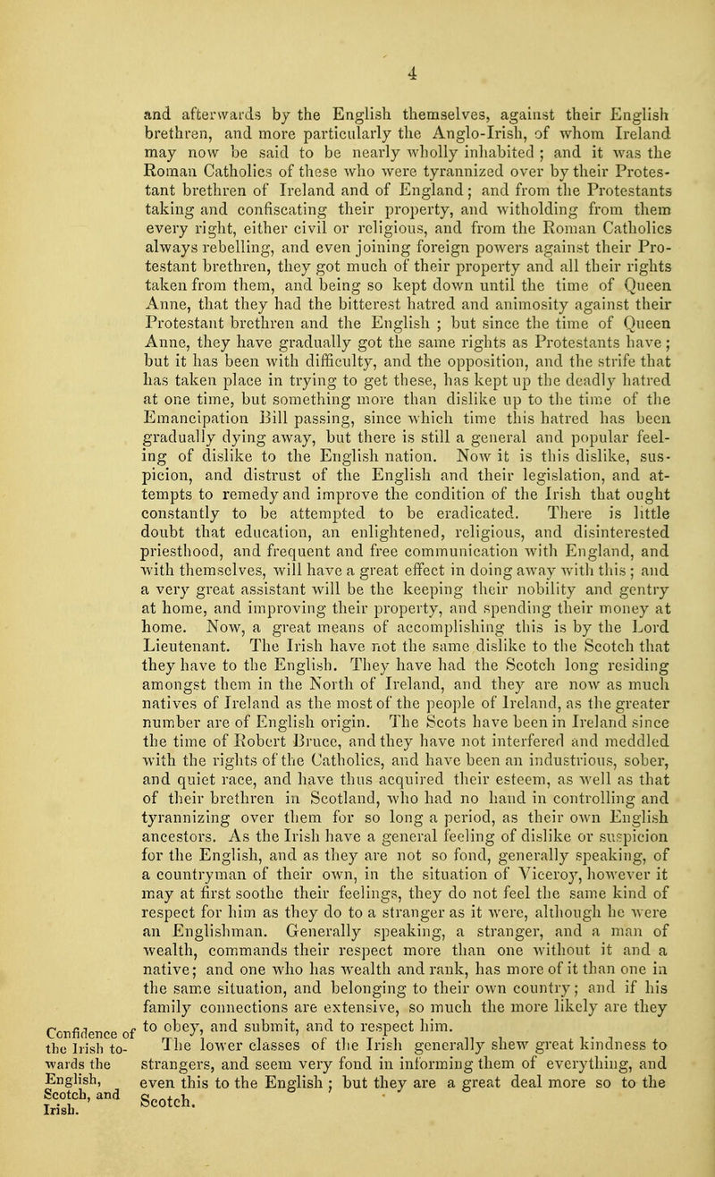 and afterwards by the English themselves, against their English brethren, and more particularly the Anglo-Irish, of whom Ireland may now be said to be nearly wholly inhabited ; and it was the Roman Catholics of these who were tyrannized over by their Protes- tant brethren of Ireland and of England; and from the Protestants taking and confiscating their property, and witholding from them every right, either civil or religious, and from the Roman Catholics always rebelling, and even joining foreign powers against their Pro- testant brethren, they got much of their property and all their rights taken from them, and being so kept down until the time of Queen Anne, that they had the bitterest hatred and animosity against their Protestant brethren and the English ; but since the time of Queen Anne, they have gradually got the same rights as Protestants have; but it has been with difficulty, and the opposition, and the strife that has taken place in trying to get these, has kept up the deadly hatred at one time, but something more than dislike up to the time of the Emancipation Bill passing, since which time this hatred has been gradually dying away, but there is still a general and popular feel- ing of dislike to the English nation. Now it is this dislike, sus- picion, and distrust of the English and their legislation, and at- tempts to remedy and improve the condition of the Irish that ought constantly to be attempted to be eradicated. There is little doubt that education, an enlightened, religious, and disinterested priesthood, and frequent and free communication with England, and with themselves, will have a great effect in doing away with this ; and a very great assistant will be the keeping their nobility and gentry at home, and improving their property, and spending their money at home. Now, a great means of accomplishing this is by the Lord Lieutenant. The Irish have not the same dislike to the Scotch that they have to the English. They have had the Scotch long residing amongst them in the North of Ireland, and they are now as much natives of Ireland as the most of the people of Ireland, as the greater number are of English origin. The Scots have been in Ireland since the time of Robert Bruce, and they have not interfered and meddled with the rights of the Catholics, and have been an industrious, sober, and quiet race, and have thus acquired their esteem, as well as that of their brethren in Scotland, who had no hand in controlling and tyrannizing over them for so long a period, as their own English ancestors. As the Irish have a general feeling of dislike or suspicion for the English, and as they are not so fond, generally speaking, of a countryman of their own, in the situation of Viceroy, however it may at first soothe their feelings, they do not feel the same kind of respect for him as they do to a stranger as it were, although he were an Englishman. Generally speaking, a stranger, and a man of wealth, commands their respect more than one without it and a native; and one who has wealth and rank, has more of it than one in the same situation, and belonging to their own country; and if his family connections are extensive, so much the more likely are they Confidence of to £>*7\ and ™}>m{t> anfd *° rf Pf1 him« the Irish to- I he lower classes or the Irish generally shew great kindness to wards the strangers, and seem very fond in informing them of everything, and English, even this to the English ; but they are a great deal more so to the Scotland Scoteh_