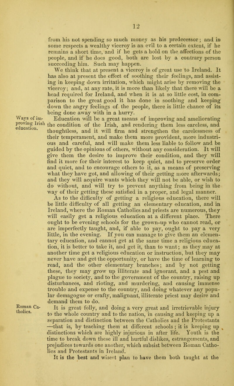 from his not spending so much money as his predecessor; and in some respects a wealthy viceroy is an evil to a certain extent, if he remains a short time, and if he gets a hold on the affections of the people, and if he does good, both are lost by a contrary person succeeding him. Such may happen. We think that at present a viceroy is of great use to Ireland. It has also at present the effect of soothing their feelings, and assist- ing in keeping down irritation, which might arise by removing the viceroy; and, at any rate, it is more than likely that there will be a head required for Ireland, and when it is at so little cost, in com- parison to the great good it has done in soothing and keeping down the angry feelings of the people, there is little chance of its being done away with in a hurry. Ways of im- Education will be a great means of improving and ameliorating proving Irish £ne condition of the Irish, and renderino; them less careless, and thoughtless, and it will firm and strengthen the carelessness of their temperament, and make them more provident, more industri- ous and careful, and will make them less liable to follow and be guided by the opinions of others, without any consideration. It will give them the desire to improve their condition, and they will find it more for their interest to keep quiet, and to preserve order and quiet, and to encourage others to it, as a means of preserving what they have got, and allowing of their getting more afterwards; and they will acquire wants which they will not be able, or wish to do without, and will try to prevent anything from being in the way of their getting these satisfied in a proper, and legal manner. As to the difficulty of getting a religious education, there will be little difficulty of all getting an elementary education, and in Ireland, where the Roman Catholics and priests are numerous, they will easily get a religious education at a different place. There ought to be evening schools for the grown-up who cannot read, or are imperfectly taught, and, if able to pay, ought to pay a very little, in the evening. If you can manage to give them an elemen- tary education, and cannot get at the same time a religious educa- tion, it is better to take it, and get it, than to want; as they may at another time get a religious education or instruction, but they may never have and get the opportunity, or have the time of learning to read, and the other elementary branches; and by not getting these, they may grow up illiterate and ignorant, and a pest and plague to society, and to the government of the country, raising up disturbances, and rioting, and murdering, and causing immense trouble and expense to the country, and doing whatever any popu- lar demagogue or crafty, malignant, illiterate priest may desire and demand them to do. Roman Ca- It is great folly, and doing a very great and irretrievable injury 0 1CS* to the whole country and to the nation, in causing and keeping up a separation and distinction between the Catholics and the Protestants —that is, by teaching them at different schools ; it is keeping up distinctions which are highly injurious in after life. Youth is the time to break down these ill and hurtful dislikes, estrangements, and prejudices towards one another, which subsist between Roman Catho- lics and Protestants in Ireland. It is the best and wisest plan to have them both taught at the