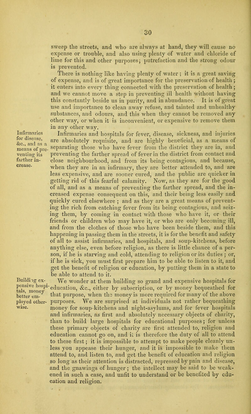 sweep the streets, and who are always at hand, they will cause no expense or trouble, and also using plenty of water and chloride of lime for this and other purposes; putrefaction and the strong odour is prevented. There is nothing like having plenty of water ; it is a great saving of expense, and is of great importance for the preservation of health ; it enters into every thing connected with the preservation of health; and we cannot move a step in preventing ill health without having this constantly beside us in purity, and in abundance. It is of great use and importance to clean away refuse, and tainted and unhealthy substances, and odours, and this when they cannot be removed any other way, or when it is inconvenient, or expensive to remove them in any other way. Infirmaries Infirmaries and hospitals for fever, disease, sickness, and injuries &c dand as . are aks°lutely requisite, and are highly beneficial, as a means of means of pre- seParatmg those who have fever from the district they are in, and venting its preventing the farther spread of fever in the district from contact and farther in- close neighbourhood, and from its being contagious, and because, crease. when they are in an infirmary, they are better attended to, and are less expensive, and are sooner cured, and the public are quicker in getting rid of this fearful calamity. Now, as they are for the good of all, and as a means of preventing the farther spread, and the in- creased expense consequent on this, and their being less easily and quickly cured elsewhere ; and as they are a great means of prevent- ing the rich from catching fever from its being contagious, and seiz- ing them, by coining in contact with those who have it, or their friends or children who may have it, or who are only becoming ill, and from the clothes of those who have been beside them, and this happening in passing them in the streets, it is for the benefit and safety of all to assist infirmaries, and hospitals, and soup-kitchens, before anything else, even before religion, as there is little chance of a per- son, if he is starving and cold, attending to religion or its duties ; or, if he is sick, you must first prepare him to be able to listen to it, and get the benefit of religion or education, by putting them in a state to be able to attend to it. Building ex-^ We wonder at them building so grand and expensive hospitals for tdsS1monOSI}1e(^uca^011' ^c*' e*tner ^7 subscription, or by money bequeathed for beto^m-6^ ^na^ purpose, when the money is more required for many of the above ployed other- purposes. We are surprised at individuals not rather bequeathing wise. money for soup-kitchens and night-asylums, and for fever hospitals and infirmaries, as first and absolutely necessary objects of charity, than to build large hospitals for educational purposes; for unless these primary objects of charity are first attended to, religion and education cannot go on, and it is therefore the duty of all to attend to these first; it is impossible to attempt to make people cleanly un- less you appease their hunger, and it is impossible to make them attend to, and listen to, and get the benefit of education and religion so long as their attention is distracted, repressed by pain and disease, and the gnawings of hunger; the intellect may be said to be weak- ened in such a case, and unfit to understand or be benefited by edu- cation and religion.