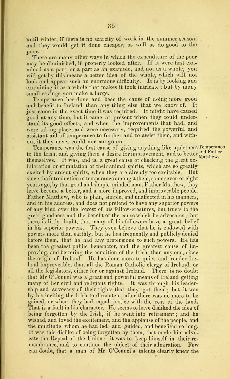 until winter, if there is no scarcity of work in the summer season, and they would get it done cheaper, as well as do good to the poor. There are many other ways in which the expenditure of the poor may be diminished, if properly looked after. If it were first exa- mined as a part, or a part as an example, and not as a whole, you will get by this means a better idea of the whole, which will not look and appear such an enormous difficulty. It is by looking and. examining it as a whole that makes it look intricate ; but by many small savings you make a large. Temperance has done and been the cause of doing more good and benefit to Ireland than any thing else that we know of. It just came in the exact time it was required. It might have caused good at any time, but it came at present when they could under- stand its good effects, and when the improvements that had, and were taking place, and were necessary, required the powerful and assistant aid of temperance to further and to assist them, and with- out it they never could nor can go on. Temperance was the first cause of giving anything like quietness Temperance to the Irish, and giving them a desire for improvement, and to better ^fttnew^ themselves. It was, and is, a great cause of checking the great ex- hilaration or stimulation of their animal spirits, which are so greatly excited by ardent spirits, when they are already too excitable. But since the introduction of temperance amongstthem, some seven or eight years ago, by that good and simple-minded man, Father Matthew, they have become a better, and a more improved, and improveable people. Father Matthew, who is plain, simple, and unaffected in his manners, and in his address, and does not pretend to have any superior powers of any kind over the lowest of his fellow-creatures, but trusts to the great goodness and the benefit of the cause which he advocates ; but there is little doubt, that many of his followers have a great belief in his superior powers. They even believe that he is endowed with powers more than earthly, but he has frequently and publicly denied before them, that he had any pretensions to such powers, He has been the greatest public benefactor, and the greatest cause of im- proving, and bettering the condition of the Irish, than any oner since the origin of Ireland. He has done more to quiet and render Ire- land improveable, than all the Roman Catholic clergy of Ireland, or all the legislators, either for or against Ireland. There is no doubt that Mr O'Connel was a great and powerful means of Ireland getting many of her civil and religious rights. It was through Ins leader- ship and advocacy of their rights that they got them ; but it was by his inciting the Irish to discontent, after there was no more to be gained, or when they had equal justice with the rest of the land. That is a fault in his character. He seems to have disliked the idea of being forgotten by the Irish, if he went into retirement; and he wished, and loved the excitement, and the applause of the people, and the multitude whom he had led, and guided, and benefited so long. It was this dislike of being forgotten by them, that made him advo- cate the Repeal of the Union ; it was to keep himself in their re- membrance, and to continue the object of their admiration. Few can doubt, that a man of Mr O'Connel's talents clearly knew the